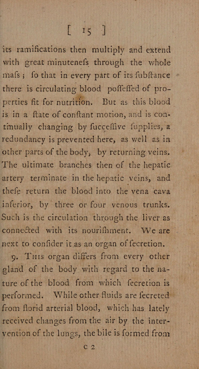 ES! its ramifications then multiply and extend with great minutenefs through the whole maf{s; fo that in every part of its fubftance there is circulating blood poffeffed of pro- perties fit for nutrition. But as this blood _ is in a ftate of conftant motion, and is con- tinually changing by fucceflive fupplies, a redundancy is prevented here, as weil as in other parts of the body, by returning veins. The ultimate branches then of the hepatic artery terminate in the hepatic veins, and — thefe return the blood into the vena cava inferior, by three or four venous trunks, Such is the circulation through the liver as connected with its nourifhment. We are next to confider it as an organ of fecretion. g. Turis organ differs from every other gland of the body with regard to the na- ture of the blood from which fecretion is performed. While other fluids are fecreted” from florid arterial blood, which has lately received changes from the air by the inter- vention of the lungs, the bile is formed from “C9
