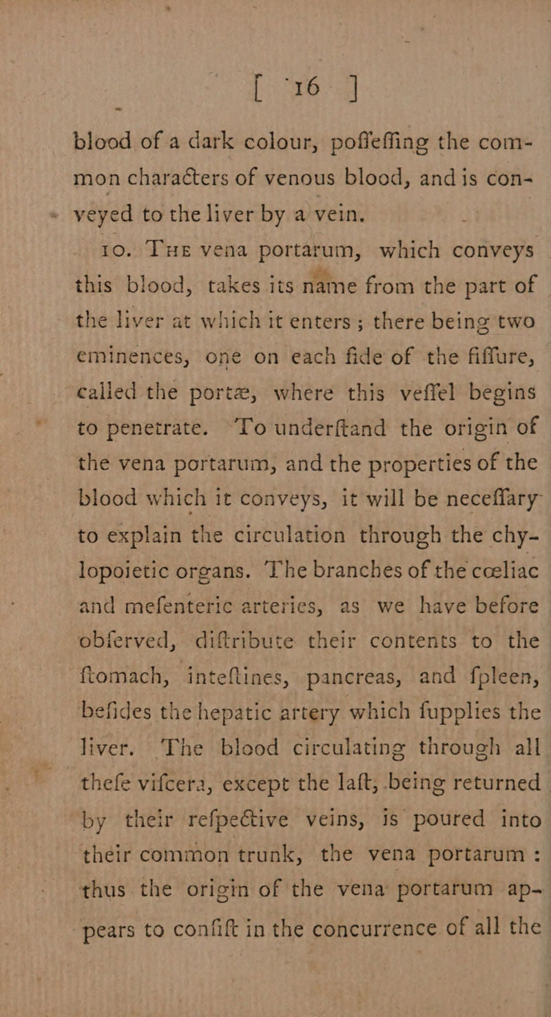 [ed blood of a dark colour, poffeffing the com- mon characters of venous blood, and is con- ae veyed to the liver by a vein. 10. THe vena portarum, which conveys this blood, takes its name from the part of the liver at which it enters; there being two eminences, one on each fide of the fiffure, calied the porta, where this veffel begins to penetrate. To underftand the origin of the vena portarum, and the properties of the blood which it conveys, it will be neceffary to explain the circulation through the chy- lopoietic organs. ‘The branches of the cceliac and mefenteric arteries, as we have before obferved, diftribute their contents to the ftomach, inteftines, pancreas, and fpleen, befides the hepatic artery which fupplies the liver. The blood circulating through all thefe vifcera, except the laft, being returned | by their refpective veins, is poured into their common trunk, the vena portarum : thus. the origin of the vena portarum ap- pears to confift in the concurrence of all the
