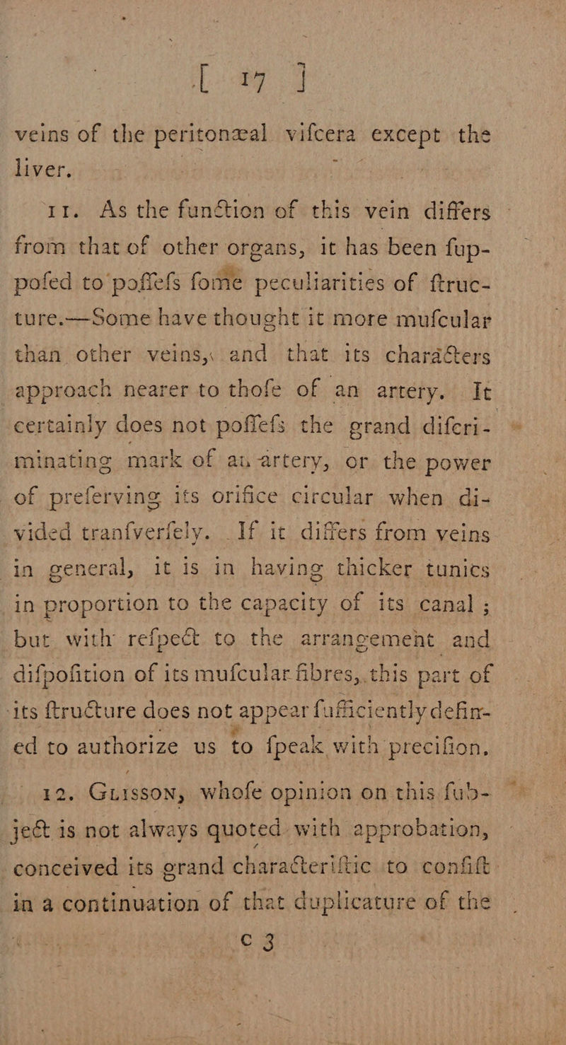 Lee 8 veins of the peritoneal vifcera verncie the liver. 11. As the function of this vein differs from that of other organs, it has been fup- pofed to’ poftefs fome peculiarities of ftruc- ture.—Some have thought it more mufcular than other veins, and that its chardéters approach nearer to thofe of an artery. It certainly does not poffefs the grand diferi- minating mark of au artery, or the power of preferving ifs orifice circular when di- vided tranfverfely. If it differs from veins in general, it is in having thicker tunics in proportion to the capacity of its canal ; but with refpect to the arrancemeht and difpofition of its mufcular fibres, this part of its {ructure does not appear fuficiently defin- ed to authorize us to {peak with precifion, £2. Guisson, whofe opinion on this fub- ject 1s not always quoted with approbation, conceived its grand charatterifiic to confift: in a continuation of that duplicature of the os