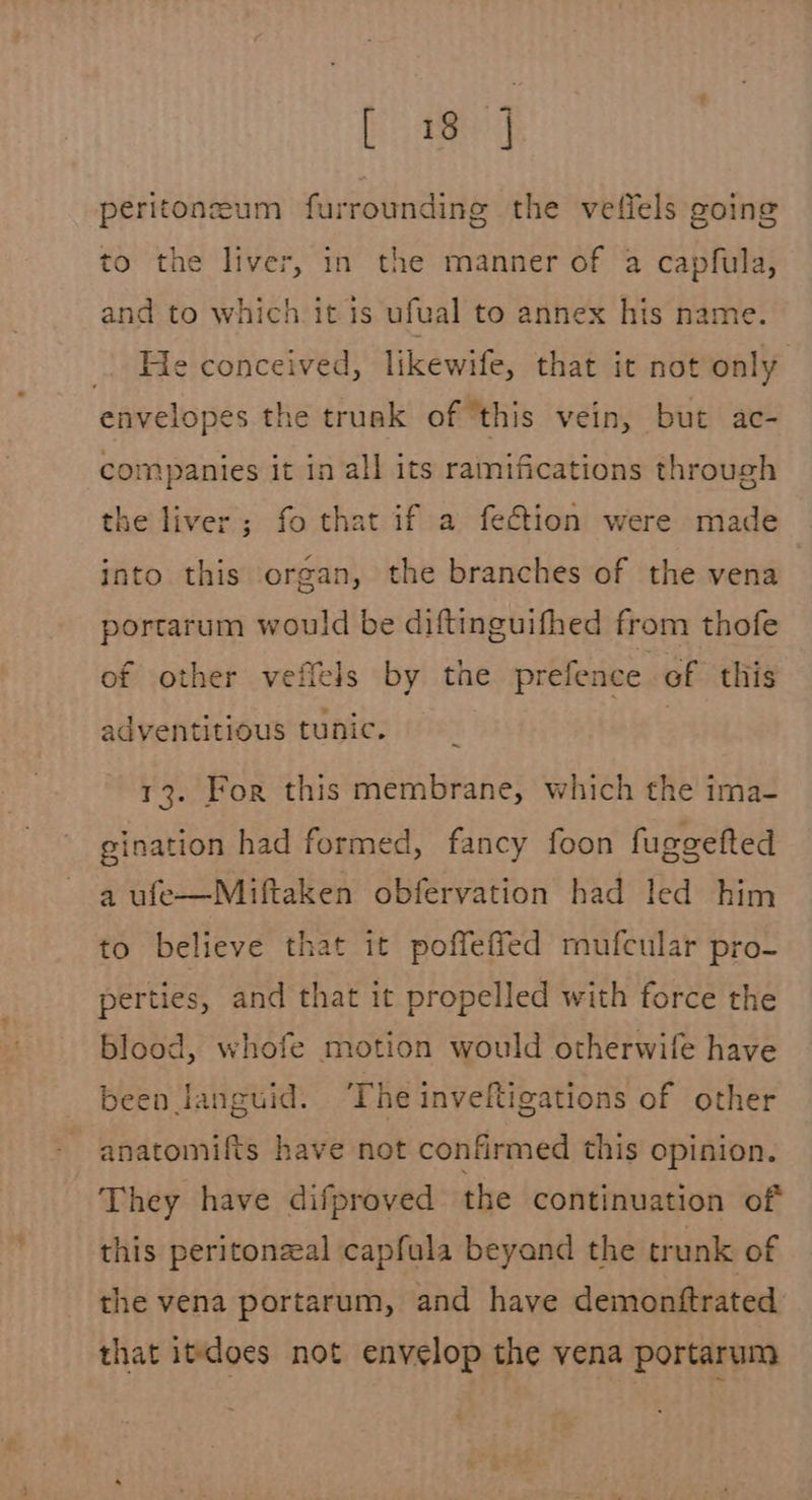 Paneer peritoneum furrounding the vetiels going to the liver, in the manner of a capfula, and to which it is ufual to annex his name. . He conceived, likewife, that it not only envelopes the truak of ‘this vein, but ac- companies it in all its ramifications through the liver; fo that if a fection were made into this organ, the branches of the vena portarum would be diftinguifhed from thofe of other vefiels by the prefence, of this adventitious tunic. | 13. For this membrane, which the ima- gination had formed, fancy foon fuggefted a ufe—Miftaken obfervation had led him to believe that it poffeffed mufcular pro- perties, and that it propelled with force the blood, whofe motion would otherwife have been languid. The inveftigations of other anatomifts have not confirmed this opinion. They have difproved the continuation of this peritonzeal capfula beyand the trunk of the vena portarum, and have demonftrated’ that itdoes not envelop the vena portarum