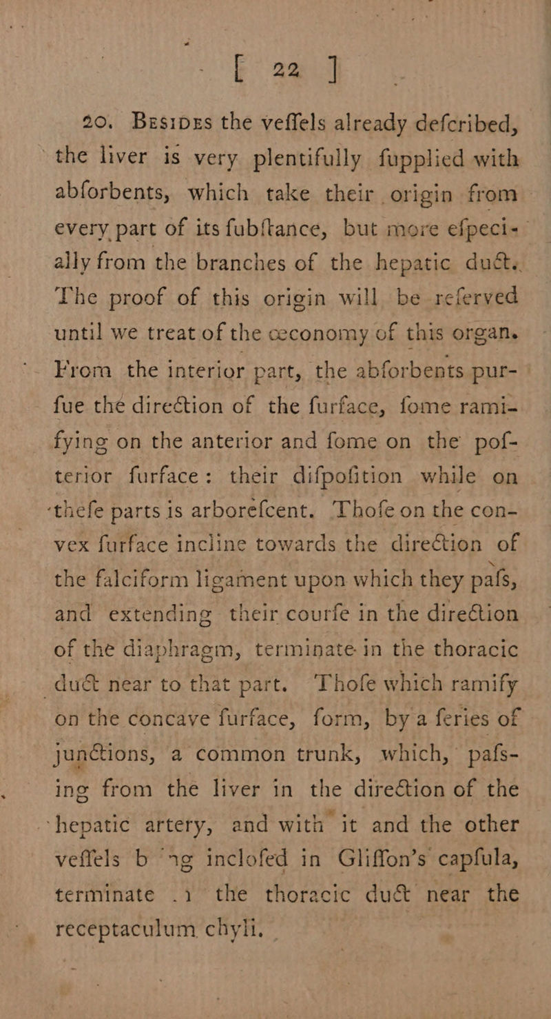 20. Besipes the veffels already defcribed, the liver is very plentifully fupplied with abforbents, which take their origin from every part of its fubftance, but more efpeci- ally from the branches of the hepatic ducts. The proof of this origin will be referved until we treat of the ceconomy of this organ. From the interior part, the abforbents pur- fue the direction of the furface, fome rami- fying on the anterior and fome on the pof- terior furface: their difpofition while on ‘thefe parts is arborefcent. ‘Thofe on the con- vex furface incline towards the direction of the falciform ligament upon which they pals, and extending their courfe in the direction of the diaphragm, terminate in the thoracic du near to that part. Thofe which ramify on the concave furface, form, bya feries of junctions, a common trunk, which, pafs- ing from the liver in the direétion of the ‘hepatic artery, and with it and the other veffels b “1g inclofed in Gliffon’s capfula, terminate .1 the thoracic duc&amp;t near the receptaculum chyli, © |
