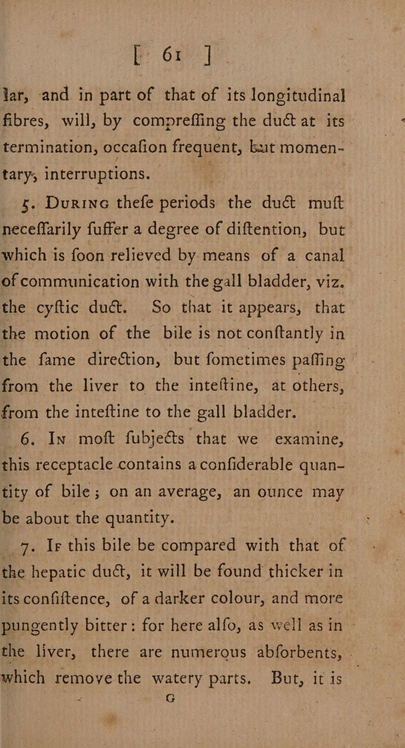 Re or lar, and in part of that of its longitudinal fibres, will, by compreffing the dué at its termination, occafion frequent, but momen- tary, interruptions. 5. Durine thefe periads the duct muft neceffarily fuffer a degree of diftention, but which is foon relieved by means of a canal of communication with the gall bladder, viz. the cyftic dué. So that it appears, that the motion of the bile is not conftantly in the fame direétion, but fometimes paffing | from the liver to the inteftine, at others, from the inteftine to the gall bladder. 6. In moft fubjects that we examine, this receptacle contains aconfiderable quan- tity of bile; on an average, an ounce may be about the quantity. _7. Ir this bile be compared with that of the hepatic duét, it will be found thicker in its confiftence, of a darker colour, and more pungently bitter: for here alfo, as well asin - the liver, there are numerous abforbents, - which remoye the watery parts. But, it is