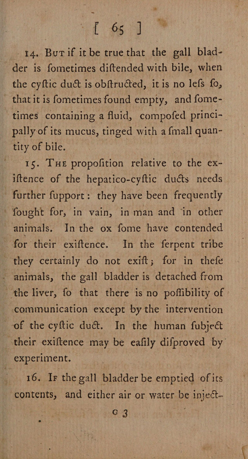 [4 14. Burif itbe truethat the gall blad- der is fometimes diftended with bile, when the cyftic duct is obftructed, it is no lefs fo, that it is fometimes found empty, and fome- times containing a fluid, compofed princi-_ pally-of its mucus, tinged with a {mall quan- tity of bile. : 15. THe propofition poetic to the ex- iftence of the hepatico-cyftic duéts needs further fupport: they have been frequently ' fought for, in vain, in man and ‘in other animals. In the ox fome have contended - for their exiftence. In the ferpent tribe they certainly do not exift; for in thefe - animals, the gall bladder is detached from ‘the liver, fo that there is no poffibility of communication except by the intervention ‘of the cyftic duct. In the human fubject their exiftence may be eafily eeres by experiment. 16. Ir the gall bladder be emptied of its contents, and either air or water be inject- C 3