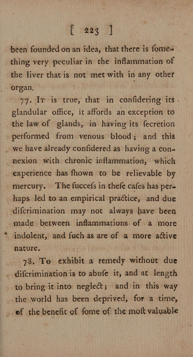 been founded on an idea, that there is formes thing very peculiar in the inflammation of the liver thatis not met with in any other organ, : 77. Ir is true, that in confidering its . glandular office, it affords an exception to the law of glands, in having its fecretion performed from venous blood; and this _ we have already confidered.as having a cons -mexion with chronic inflammation, which experience has fhown to be relievable by mercury. The fuccefs in thefe cafes has per= haps led to an empirical practice, and due -difcrimination may not always have been made between inflammations of a more indolent, and fuch as are of a more ative nature. 78. To exhibit a remedy without due difcrimination is to abufe it, and at length - to bring it into neglect; and in this way -the world has been deprived, for a time, _ ef the benefit of fome of the moft valuable
