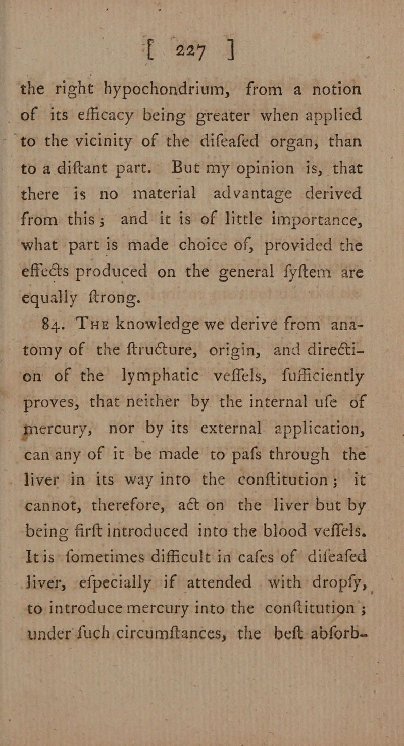 the right hypochondrium, from a notion _ of its efficacy being greater when applied ‘to the vicinity of the difeafed organ, than to a diftant part. But my opinion is, that there is no material advantage derived from this; and it is of little importance, what part is made choice of, provided the effects produced on the general on are equally ftrone. | 84. THe knowledge we derive from ana- tomy of the ftructure, origin, and directi- on of the lymphatic veffels, fufficiently proves, that neither by the internal ufe of | mercury, nor by its external application, can any of it be made to pafs through the _ liver in its way into the conftitution; it cannot, therefore, a¢t on the liver but by being firft introduced into the blood veffels. It is: fometimes difficult in cafes of difeafed | liver, efpecially if attended with dropfy, to introduce mercury into the conftitution ; under fuch. circumftances, the beft abforb-