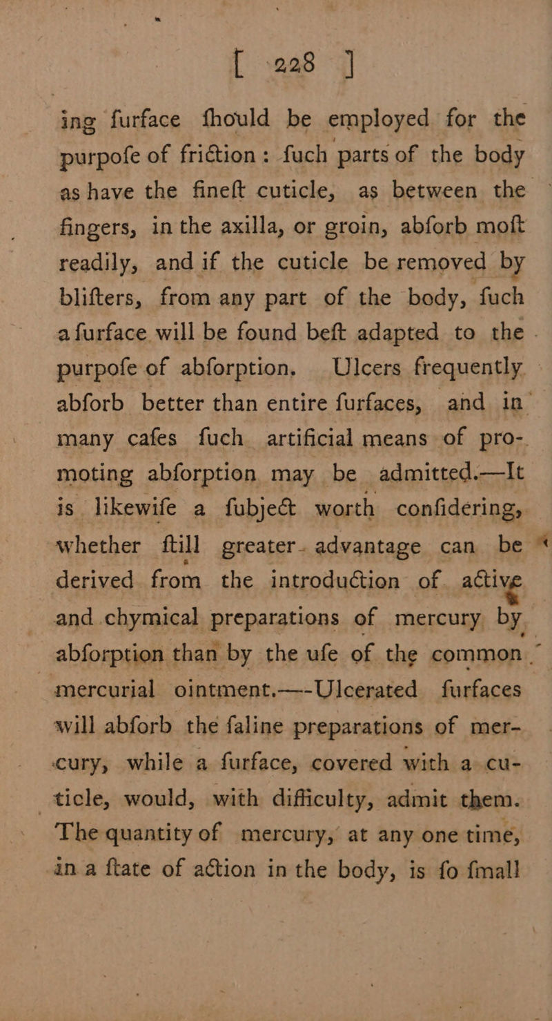 ing furface fhould be employed for the purpofe of friction: fuch parts of the body as have the fineft cuticle, as between the fingers, in the axilla, or groin, abforb moft readily, and if the cuticle be removed by blifters, from any part of the body, fuch a furface will be found beft adapted to the . purpofe of abforption. Ulcers frequently abforb better than entire furfaces, and in many cafes fuch artificial means of pro-. moting abforption may be admitted.—lIt is likewife a fubje&t worth confidering, whether ftill greater. advantage can be derived from the introduction of. activ, and chymical preparations of mercury by abforption than by the ufe of the common ~ mercurial ointment.—-Ulcerated furfaces will abforb the faline preparations of mer- cury, while a furface, covered with a cu- ticle, would, with difficulty, admit them. The quantity of mercury, at any one time, ina ftate of action in the body, is fo fmall