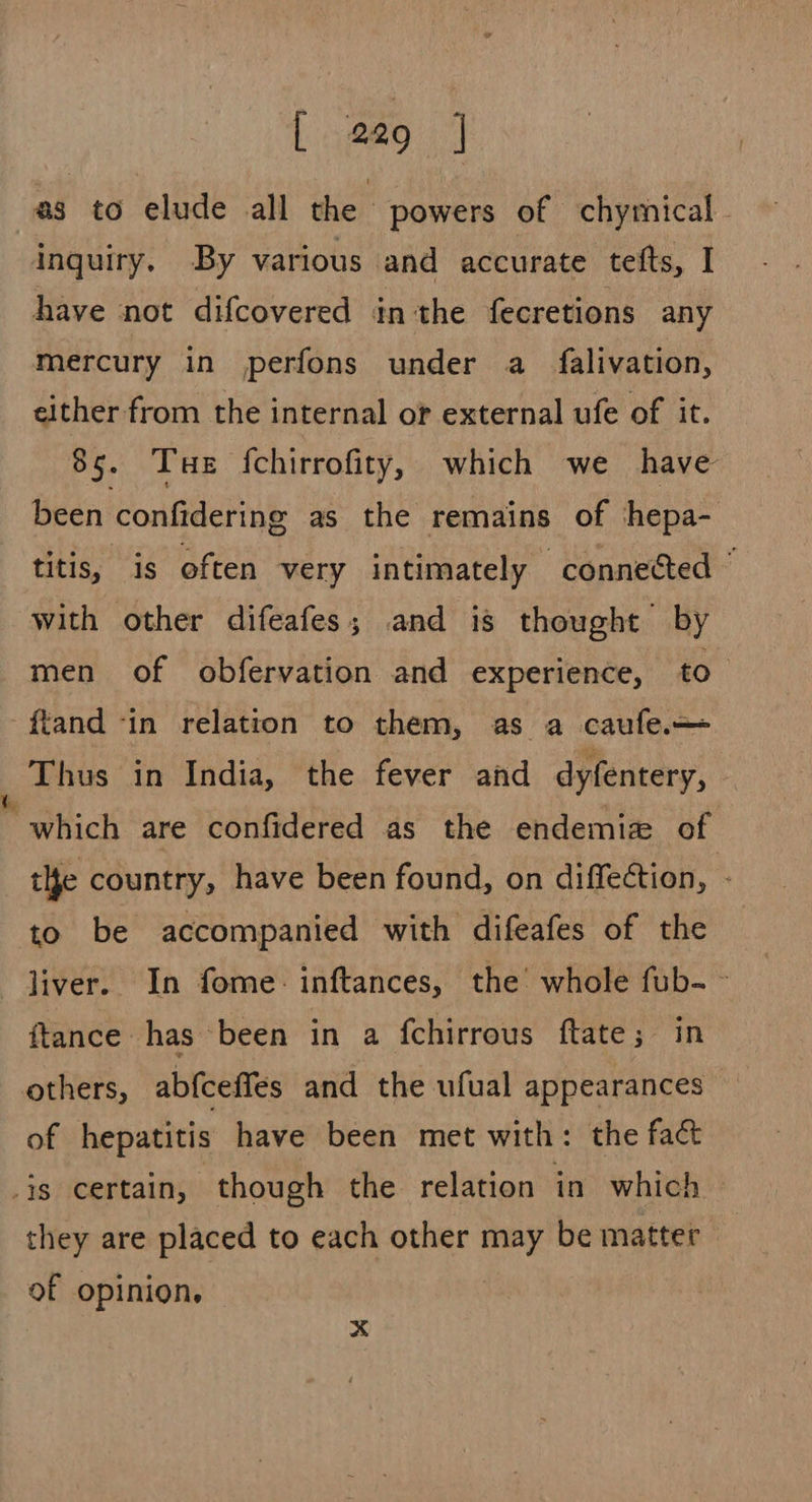 as to elude all the powers of chymical- inquiry. By various and accurate tefts, I have not difcovered inthe fecretions any mercury in perfons under a falivation, either from the internal or external ufe of it. 85. Tue f{chirrofity, which we have been confidering as the remains of ‘hepa- titis, is often very intimately connected © with other difeafes; and is thought by men of obfervation and experience, to -ftand -in relation to them, as a caufe.— Thus in India, the fever and dyfentery, which are confidered as the endemia of the country, have been found, on diffection, : to be accompanied with difeafes of the liver. In fome: inftances, the whole fub- ~ ftance has been in a {chirrous ftate; in others, abfceffes and the ufual appearances of hepatitis have been met with: the fac is certain, though the relation in which they are placed to each other may be matter of opinion, x