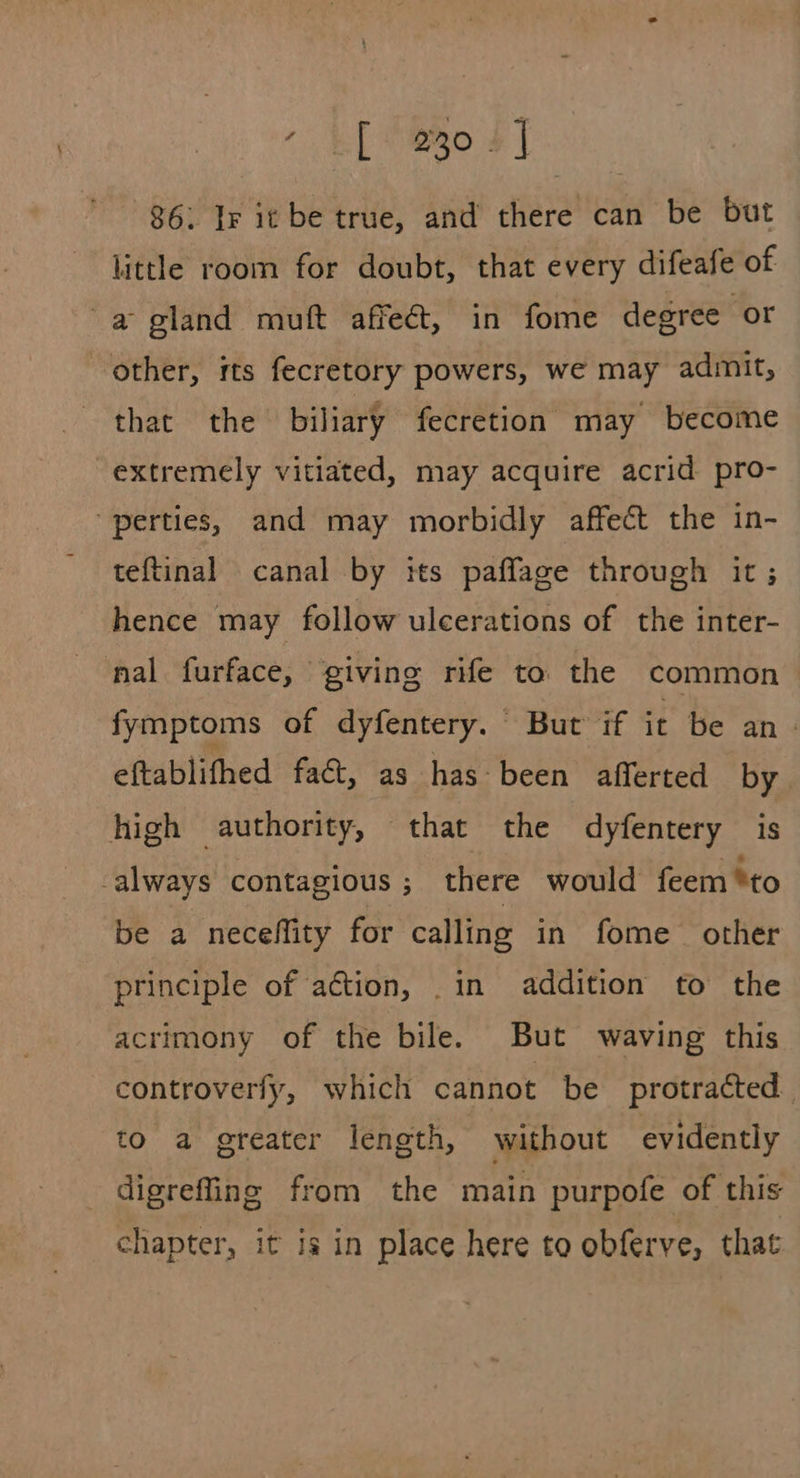 * EP ORO +] | 86. Ir it be true, and there can be but little room for doubt, that every difeafe of a gland muft affeét, in fome degree or other, its fecretory powers, we may admit, that the biliary fecretion may become extremely vitiated, may acquire acrid pro- ‘perties, and may morbidly affect the in- teftinal canal by tts paffage through it ; hence may follow ulcerations of the inter- nal furface, giving rife to the common fymptoms of dyfentery. But if it be an- eftablifhed fact, as has-been afferted by high authority, that the dyfentery is always contagious ; there would feem *to be a neceffity for calling in fome other principle of action, .in addition to the acrimony of the bile. But waving this controverfy, which cannot be protracted. to a greater length, without evidently digrefling from the main purpofe of this chapter, it is in place here to obferve, that