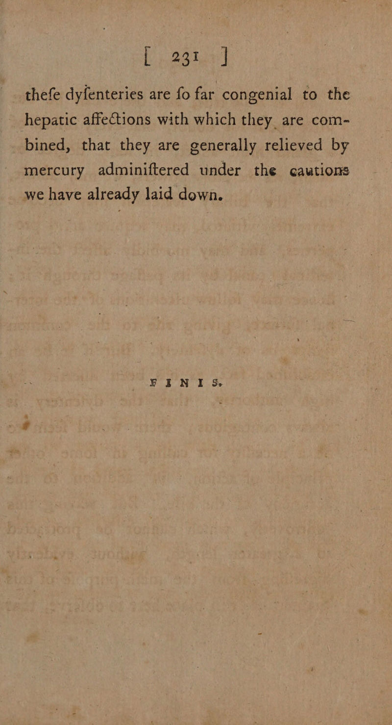Ly eerie] thefe dyfenteries are fo far congenial to the hepatic affections with which they are com- bined, that they are generally relieved by mercury adminiftered under the cautions we have already laid down. FINI &amp;