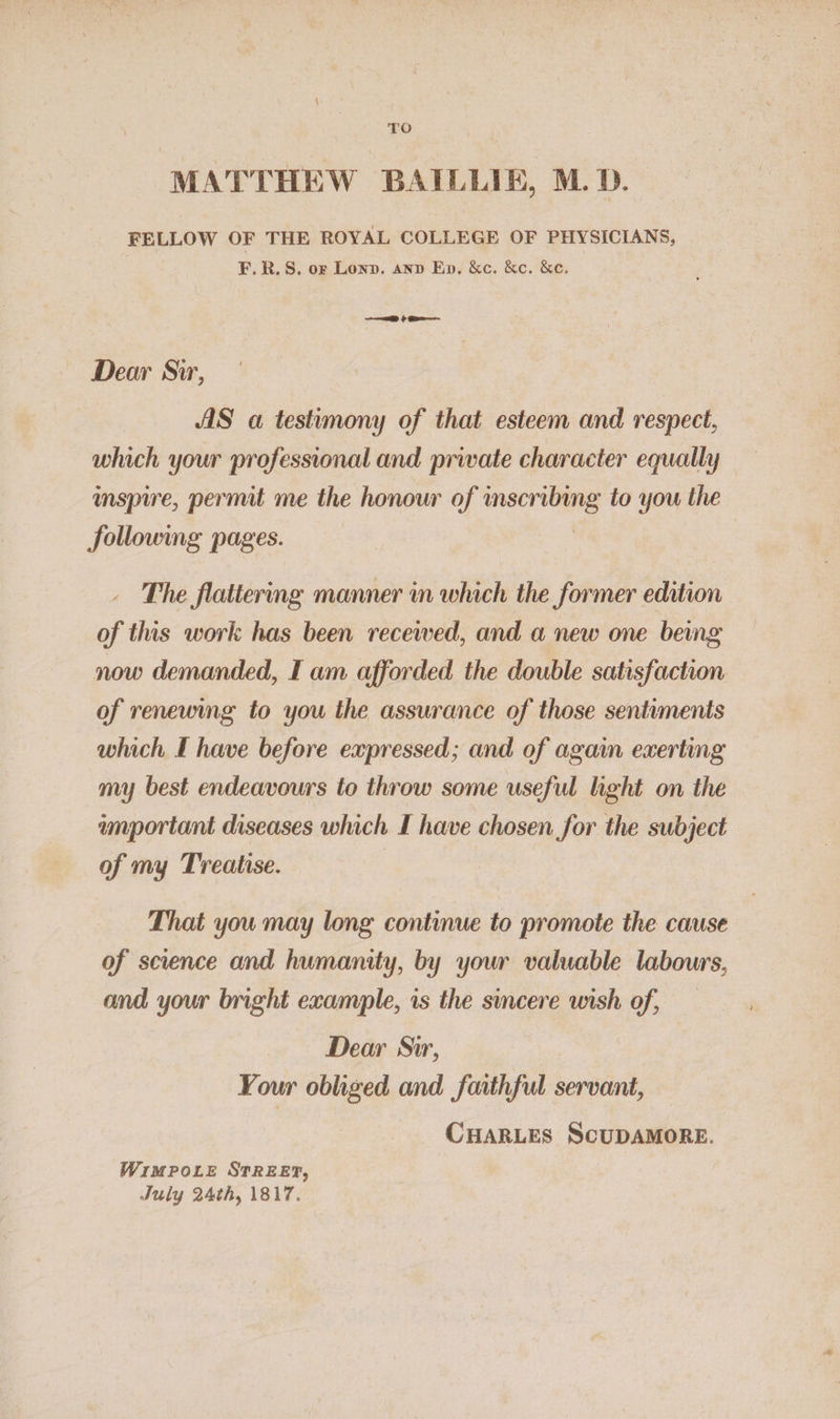 MATTHEW BAILLIE, M.D. FELLOW OF THE ROYAL COLLEGE OF PHYSICIANS, F.R.S, ox Lonn. anv Ep. &amp;c. &amp;e. &amp;e. —— $ Dear Sir, AS a testimony of that esteem and respect, which your professional and prwate character equally — mspire, permit me the honour of eerste to you the following pages. The flattering manner in which the former edition of ths work has been recewed, and a new one being now demanded, I am afforded the double satisfaction of renewing to you the assurance of those sentiments which I have before expressed; and of again exerting my best endeavours to throw some useful light on the wmportant diseases which I have chosen for the subject of my Treatise. | That you may long continue to promote the cause of science and humanity, by your valuable labours, and your bright example, is the sincere wish of, Dear Sir, Your obliged and faithful servant, CHARLES SCUDAMORE. WimpoLe STREET, July 24th, 1817.