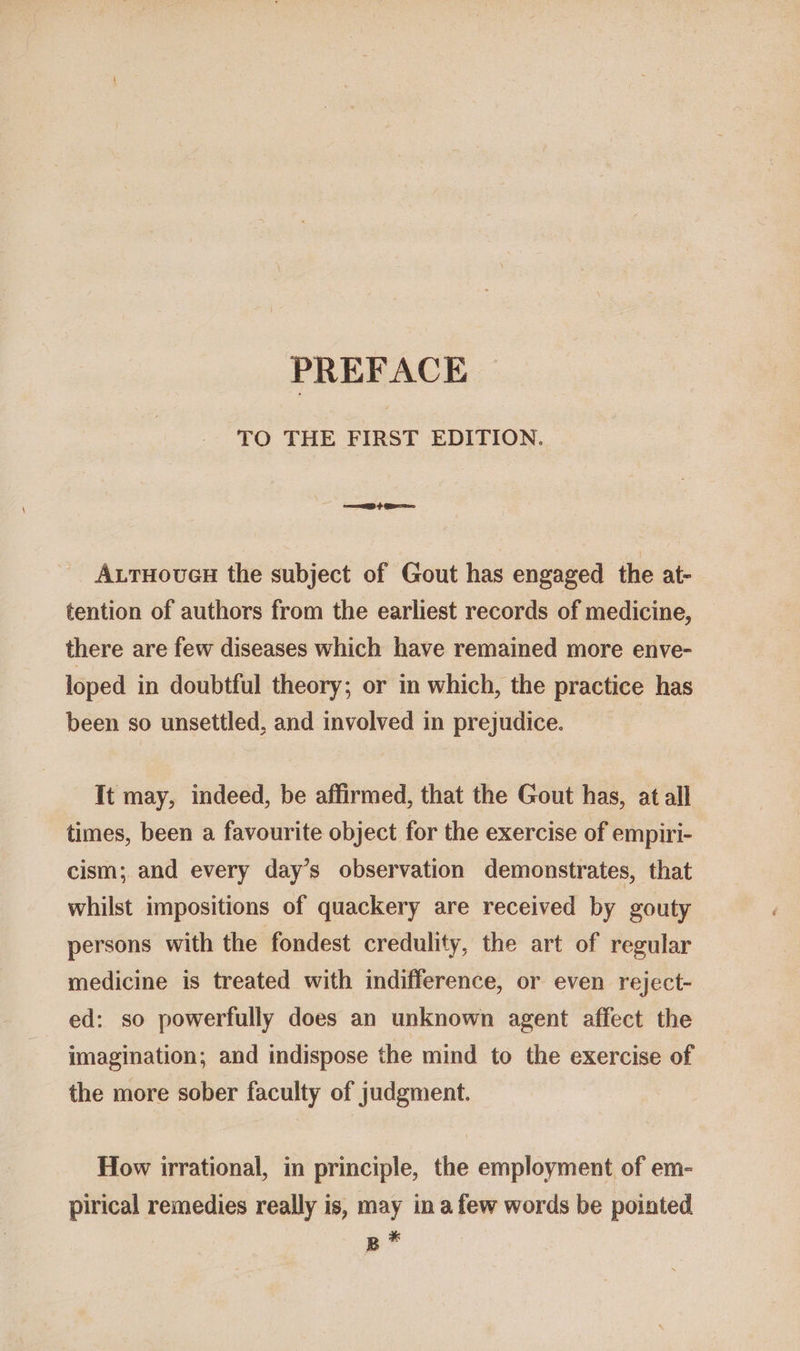 PREFACE TO THE FIRST EDITION. == &gt; ea AxtTHoueH the subject of Gout has engaged the at- tention of authors from the earliest records of medicine, there are few diseases which have remained more enve- loped in doubtful theory; or in which, the practice has been so unsettled, and involved in prejudice. It may, indeed, be affirmed, that the Gout has, at all times, been a favourite object for the exercise of empiri- cism; and every day’s observation demonstrates, that whilst impositions of quackery are received by gouty persons with the fondest credulity, the art of regular medicine is treated with indifference, or even reject- ed: so powerfully does an unknown agent affect the imagination; and indispose the mind to the exercise of the more sober faculty of judgment. How irrational, in principle, the employment of em- pirical remedies really is, may in afew words be pointed B #