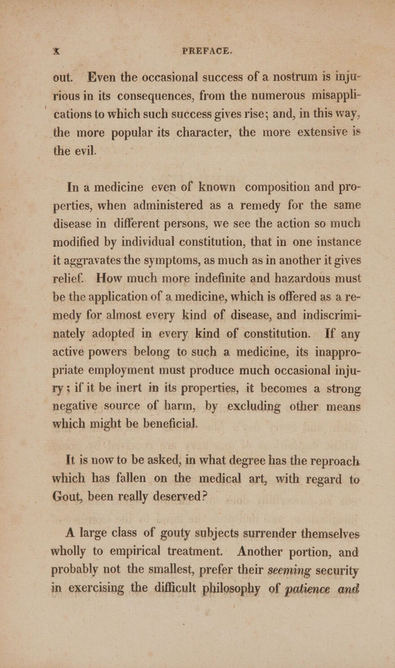 out. Even the occasional success of a nostrum is inju- rious in its consequences, from the numerous misappli- ~ cations to which such success gives rise; and, in this way, the more popular its character, the more extensive is the evil. In a medicine even of known composition and pro- perties, when administered as a remedy for the same disease in different persons, we see the action so much modified by individual constitution, that in one instance it aggravates the symptoms, as much as in another it gives relief. How much more indefinite and hazardous must be the application of a medicine, which is offered as a re- medy for almost every kind of disease, and indiscrimi- nately adopted in every kind of constitution. If any active powers belong to such a medicine, its inappro- priate employment must produce much occasional inju- ry; if it be inert m its properties, it becomes a strong negative source of harm, by excluding other means which might be beneficial. It is now to be asked, in what degree has the reproach which has fallen on the medical art, with regard to Gout, been really deserved? — A large class of gouty subjects surrender themselves wholly to empirical treatment. Another portion, and probably not the smallest, prefer their seeming security in exercising the difficult philosophy of patience and