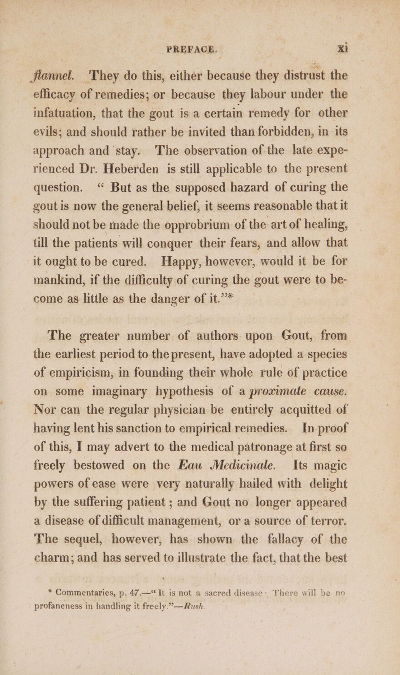 PREFACE. ea Ki Jjlannel. They do this, either because they distrust the efficacy of remedies; or because they labour under the infatuation, that the gout is a certain remedy for other evils; and should rather be invited than forbidden, in its approach and stay. The observation of the late expe- rienced Dr. Heberden is still applicable to the present question. “ But as the supposed hazard of curing the gout is now the general belief, it seems reasonable that it should not be made the opprobrium of the art of healing, | till the patients will conquer their fears, and allow that it ought to be cured. Happy, however, would it be for mankind, if the difficulty of curing the gout were to be- come as little as the danger of it.’* The greater number of authors upon Gout, from the earliest period to the present, have adopted a species of empiricism, in founding their whole rule of practice on some imaginary hypothesis of a proximate cause. Nor can the regular physician be entirely acquitted of having lent his sanction to empirical remedies. In proof of this, I may advert to the medical patronage at first so freely bestowed on the Eau Medicale. Its magic powers of ease were very naturally hailed with delight by the suffering patient ; and Gout no longer appeared a disease of difficult management, or a source of terror. The sequel, however, has shown. the fallacy of the charm; and has served to illustrate the fact, that the best * Commentaries, p. 47.—“ It is not a sacred disease: There will be no profaneness in handling it freely.”—Rush.