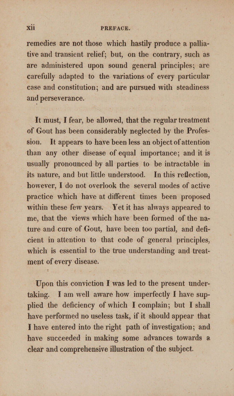 remedies are not those which hastily produce a pallia- tive and transient relief; but, on the contrary, such as are administered upon sound general principles; are carefully adapted to the variations of every particular case and constitution; and are pursued with steadiness and perseverance. It must, I fear, be allowed, that the regular treatment of Gout has been considerably neglected by the Profes- sion. It appears to have been less an object of attention than any other disease of equal importance; and it is usually pronounced by all parties to be intractable in its nature, and but little understood. In this reflection, - however, I do not overlook the several modes of active practice which have at different times been proposed within these few years. Yet it has always appeared to me, that the views which have been formed of the na- ture and cure of Gout, have been too partial, and defi- cient in attention to that code of general principles, which is essential to the true understanding and treat- ment of every disease. Upon this conviction I was led to the present under- taking. I am well aware how imperfectly I have sup- plied the deficiency of which I complain; but I shall have performed no useless task, if it should appear that I have entered into the right path of investigation; and have succeeded in making some advances towards a clear and comprehensive illustration of the subject.