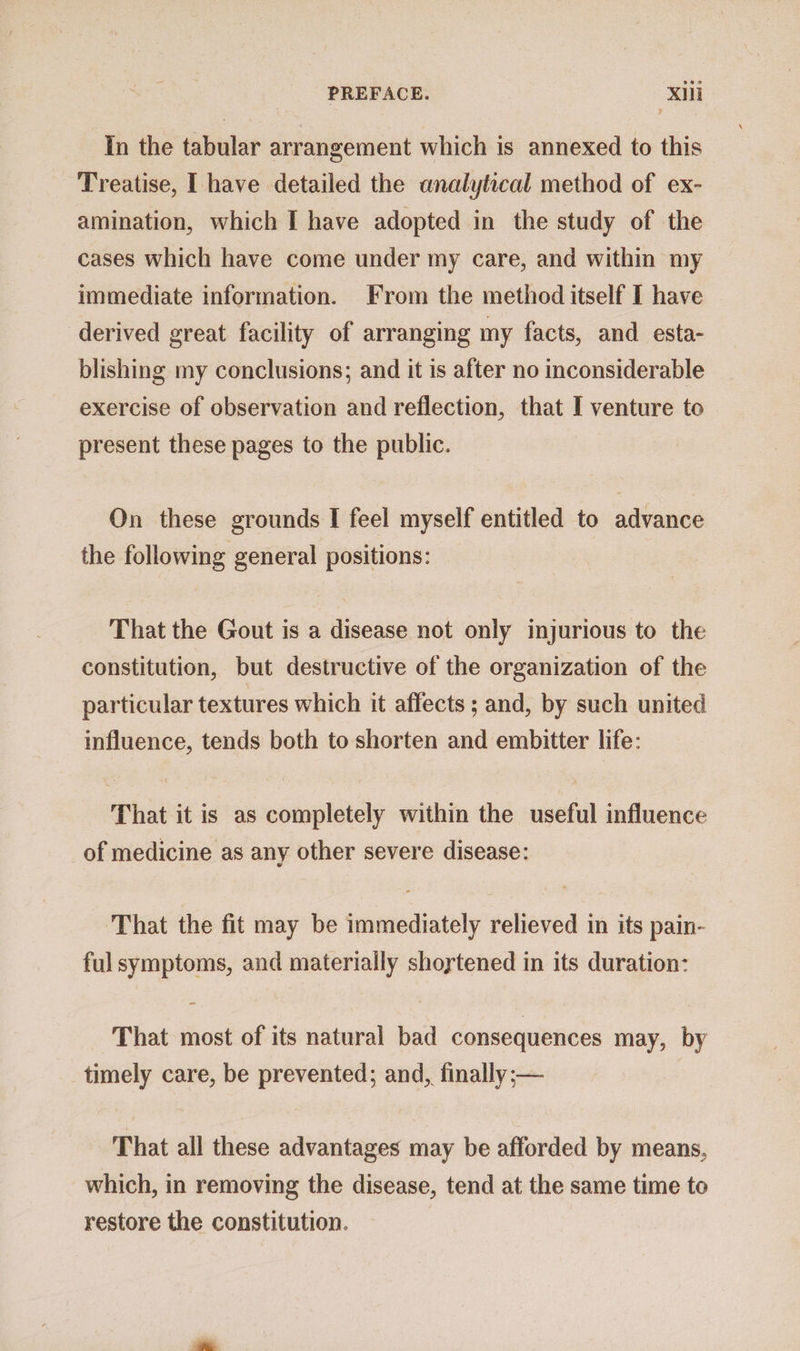 In the tabular arrangement which is annexed to this Treatise, I have detailed the analytical method of ex- amination, which I have adopted in the study of the cases which have come under my care, and within my immediate information. From the method itself I have derived great facility of arranging my facts, and esta- blishing my conclusions; and it is after no inconsiderable exercise of observation and reflection, that I venture to present these pages to the public. On these grounds I feel myself entitled to advance the following general positions: That the Gout is a disease not only injurious to the constitution, but destructive of the organization of the particular textures which it affects ; and, by such united influence, tends both to shorten and embitter life: That it is as completely within the useful influence of medicine as any other severe disease: That the fit may be immediately relieved in its pain- ful symptoms, and materially shortened in its duration: That most of its natural bad consequences may, by timely care, be prevented; and, finally;— That all these advantages may be afforded by means, which, in removing the disease, tend at the same time to restore the constitution.