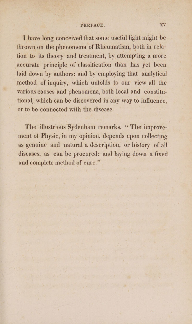 { have long conceived that some useful light might be thrown on the phenomena of Rheumatism, both in rela- tion to its theory and treatment, by attempting a more accurate principle of classification than has yet been laid down by authors; and by employing that analytical method of inquiry, which unfolds to our view all the various causes and phenomena, both local and constitu- tional, which can be discovered in any way to influence, or to be connected with the disease. The illustrious Sydenham remarks, “ The improve- ment of Physic, in my opinion, depends upon collecting as genuine and natural a description, or history of all diseases, as can be procured; and laying down a fixed and complete method of cure.”