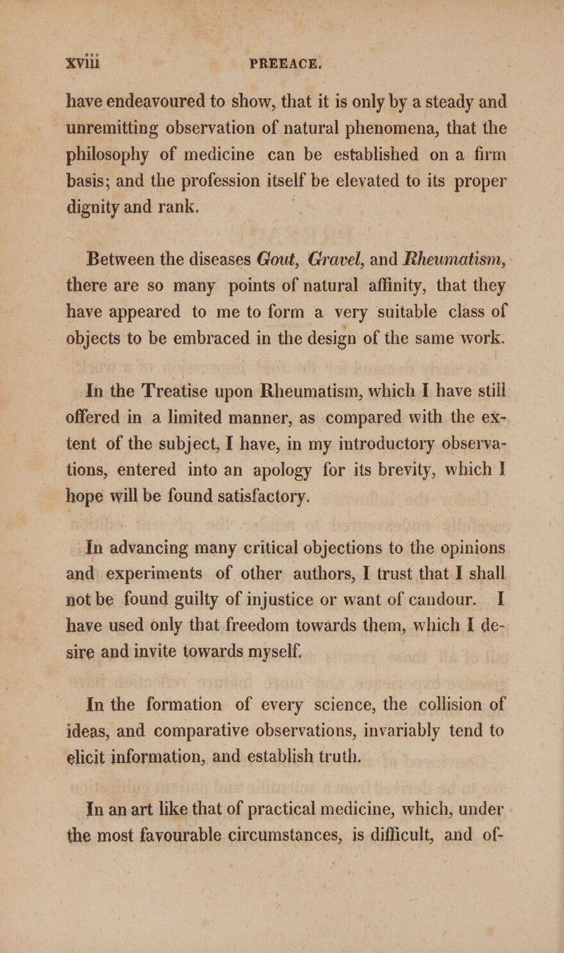 have endeavoured to show, that it is only by a steady and - unremitting observation of natural phenomena, that the philosophy of medicine can be established on a firm basis; and the profession itself be elevated to its proper dignity and rank, Between the diseases Gout, Gravel, and Rheumatism, there are so many points of natural affinity, that they have appeared to me to form a very suitable class of objects to be embraced in the design of the same work. In the Treatise upon Rheumatism, which I have still offered in a limited manner, as compared with the ex- tent of the subject, I have, in my imtroductory observa- tions, entered into an apology for its brevity, which I hope will be found satisfactory. In advancing many critical objections to the opinions and experiments of other authors, I trust that I shall not be found guilty of injustice or want of candour. I[ have used only that freedom towards them, which [ de- sire and invite towards myself, In the formation of every science, the collision of ideas, and comparative observations, invariably tend to elicit information, and establish truth, In an art like that of practical medicine, which, under the most favourable circumstances, is difficult, and of-