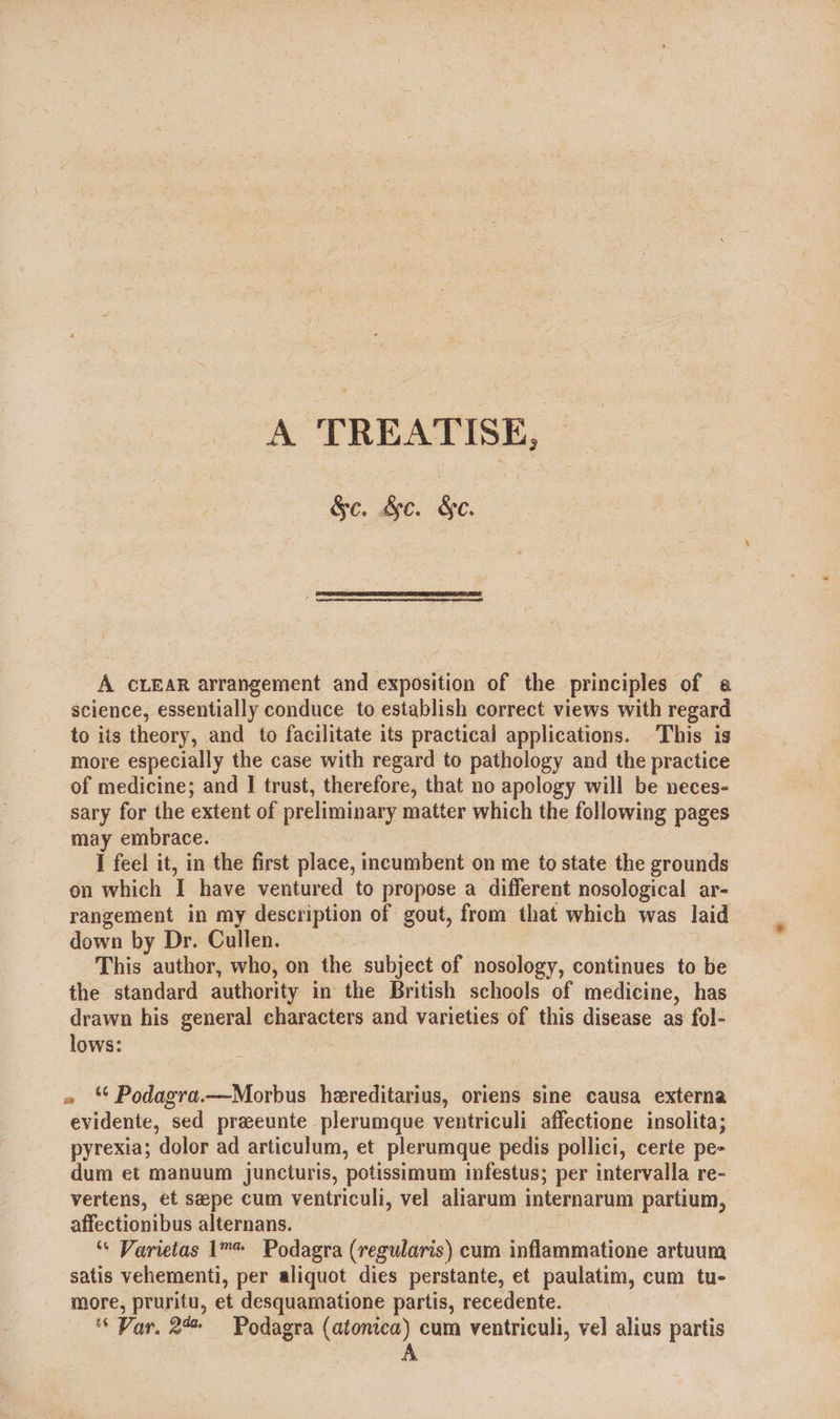 A TREATISE, &amp;c. &amp;c. §e.  A CLEAR arrangement and exposition of the principles of a science, essentially conduce to establish correct views with regard to its theory, and to facilitate its practical applications. This is more especially the case with regard to pathology and the practice of medicine; and I trust, therefore, that no apology will be neces- sary for the extent of preliminary matter which the following pages may embrace. | I feel it, in the first place, incumbent on me to state the grounds on which I have ventured to propose a different nosological ar- rangement in my description of gout, from that which was laid down by Dr. Cullen. This author, who, on the subject of nosology, continues to be the standard authority in the British schools of medicine, has drawn his general characters and varieties of this disease as fol- lows: 7 » Podagra.—Morbus hereditarius, oriens sine causa externa evidente, sed preeunte plerumque ventriculi affectione insolita; pyrexia; dolor ad articulum, et plerumque pedis pollici, certe pe- dum et manuum juncturis, potissimum infestus; per intervalla re- vertens, et sepe cum ventriculi, vel aliarum internarum partium, affectionibus alternans. : ‘“« Varietas 1™* Podagra (regularis) cum inflammatione artuum satis vehementi, per aliquot dies perstante, et paulatim, cum tu- more, pruritu, et desquamatione partis, recedente. ‘* Var, 24% Podagra (atontca) cum ventriculi, vel alius partis A
