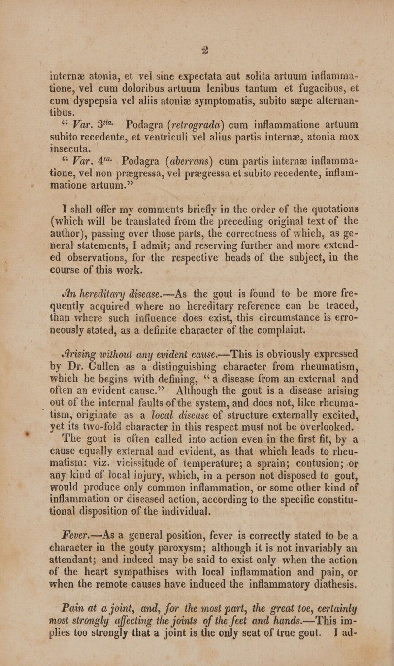 interne atonia, et vel sine expectata aut solita artuum inflamma- tione, vel cum doloribus artuum lenibus tantum et fugacibus, et cum dyspepsia vel aliis atoniz symptomatis, subito sepe alternan- tibus. | / “ Var. 3 Podagra (retrograda) cum inflammatione artuum subito recedente, et ventriculi vel alius partis interna, atonia mox insecuta. | | “ Var. 4 Podagra (aberrans) cum partis interne inflamma- tione, vel non preegressa, vel pregressa et subito recedente, inflam- matione artuum.” : I shall offer my comments briefly in the order of the quotations (which will be translated from the preceding original text of the author), passing over those parts, the correctness of which, as ge- neral statements, I admit; and reserving further and more extend- ed observations, for the respective heads of the subject, in the course of this work. Jin hereditary disease.—As the gout is found to be more fre- quently acquired where no hereditary reference can be traced, than where such influence does exist, this circumstance is erro- neously stated, as a definite character of the complaint. Arising without any evident cause.-—This is obviously expressed by Dr. Cullen as a distinguishing character from rheumatism, - which he begins with defining, ‘“‘ a disease from an external and often an evident cause.” Although the gout is a disease arising out of the internal faults of the system, and does not, like rheuma- tism, originate as a local disease of structure externally excited, yet its two-fold character in this respect must not be overlooked. The gout is often called into action even in the first fit, by a cause equally external and evident, as that which leads to rheu- matism: viz. vicissitude of temperature; a sprain; contusion; or any kind of local injury, which, in a person not disposed to gout, would produce only common inflammation, or some other kind of inflammation or diseased action, according to the specific constitu- tional disposition of the individual. Fever.—As a general position, fever is correctly stated to be a character in the gouty paroxysm; although it is not invariably an attendant; and indeed may be said to exist only when the action of the heart sympathises with local inflammation and pain, or when the remote causes have induced the inflammatory diathesis. Pain at a joint, and, for the most part, the great toe, certainly most strongly affecting the joints of the feet and hands.—This im- plies too strongly that a joint is the only seat of true gout. I ad-