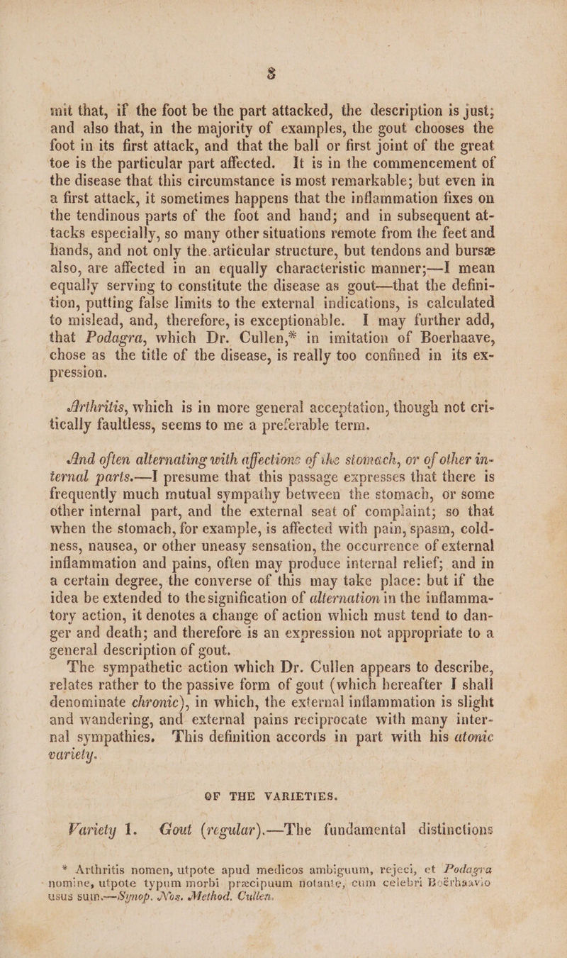 8 mit that, if the foot be the part attacked, the description is just; and also that, in the majority of examples, the gout chooses the foot in its first attack, and that the ball or first joint of the great toe is the particular part affected. It is in the commencement of the disease that this circumstance is most remarkable; but even in a first attack, it sometimes happens that the inflammation fixes on the tendinous varts of the foot and hand; and in subsequent at- tacks especially, so many other situations remote from the feet and hands, and not only the articular structure, but tendons and burs also, are affected in an equally characteristic manner; ;——I mean equally serving to constitute the disease as gout—that the defini- tion, putting false limits to the external indications, is calculated to mislead, and, therefore, is exceptionable. I may further add, that Podagra, which Dr. Cullen,* in imitation of Boerhaave, chose as the title of the disease, is really too confined in its ex- pression. Arihritis, which is in more general acceptation, though not cri- tically faultless, seems to me a preferable term. And often alternating with affections of ihe stomach, or of other in- ternal paris.—I presume that this passage expresses that there is frequently much mutual sympathy between the stomach, or some other internal part, and the external seat of complaint; so that when the stomach, for example, is affected with pain, spasm, cold- ness, nausea, or other uneasy sensation, the occurrence of external inflammation and pains, often may produce internal relief; and in a certain degree, the converse of this may take place: but if the idea be extended to the signification of alternation in the inflamma- tory action, it denotes a change of action which must tend to dan- ger and death; and therefore is an expression not appropriate to a general description of gout. The sympathetic action which Dr. Collen appears to describe, relates rather to the passive form of gout (which hereafter J shall denominate chronic), in which, the external inflammation is slight and wandering, and external pains reciprocate with many inter- nal sympathies. ‘This definition accords in part with his atonic variety. OF THE VARIETIES. Variety 1. Gout (regular) —The fundamental distinctions * Arthritis nomen, utpote apud medicos ambiguum, rejeci, et Podagra -nomine, utpote typum morbi precipuum notante, cum celebri Boérbaavio usus suin.—Synop. Nos. Method. Cullen.