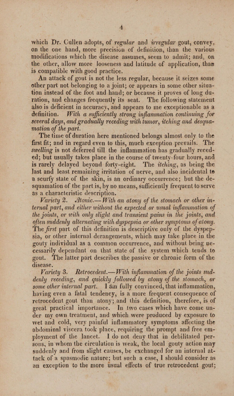 : + which Dr. Cullen adopts, of regular and irregular gout, convey, on the one hand, more precision of definition, than the various modifications which the disease assumes, seem to admit; and, on the other, allow more looseness and latitude of application, than is compatible with good practice. An attack of gout is not the less regular, because it seizes some other part not belonging to a joint; or appears in some other situa- tion instead of the foot and hand; or because it proves of long du- ration, and changes frequently its seat, The following statement also is deficient in accuracy, and appears to me exceptionable as a definition. With a sufficiently strong inflammation continuing for several days, and gradually receding with tumor, itching and desqua- mation of the part. The time of duration here mentioned belongs almost only to the first fit; and in regard even to this, much exception prevails. The swelling i is not deferred till the inflammation has gradually reced- ed; but usually takes place in the course of twenty-four hours, and is rarely delayed beyond forty-eight. The itching, as being the Jast and least remaining irritation of nerve, and also incidental te a scurfy state of the skin, is an ordinary occurrence; but the de- squamation of the part is, by no means, sufficiently frequent to serve as a characteristic description. © Variety 2. Jfionc.— With an atony of the stomach or other in- ternal part, and either without the expected or usual inflammation of the joints, or with only slight and transient pains in the jos, and often suddenly alternating with dyspepsia or other synyptoms of alony. The first part of this definition is descriptive only of the dyspep- sia, or other internal derangements, which may take place in the gouty individual as a common occurrence, and without being ne- cessarily dependant on that state of the system which tends to gout. ‘The latter part describes the passive or chronic form of the disease. Variety 3. Retrocedent.— With inflammation of the joinis sud- denly receding, and quickly followed by atony of the stomach, or some other internal part. 1 din fully convinced, that inflammation, having even a fatal tendency, is a more frequent consequence of retrocedent gout than atony; and this definition, therefore, is of great practical importance. In two cases which have come un- der my own treatment, and which were produced by exposure to wet and cold, very painful inflammatory symptoms affecting the abdominal viscera took place, requiring the prompt and free em- ployment of the lancet. I do not deny that in debilitated per- sons, in whom the circulation is weak, the local gouty action may suddenly and from slight causes, be exchanged for an internal at- tack of a spasmodic nature; but such a case, I should consider as an exception to the more usual effects of true retrocedent gout;
