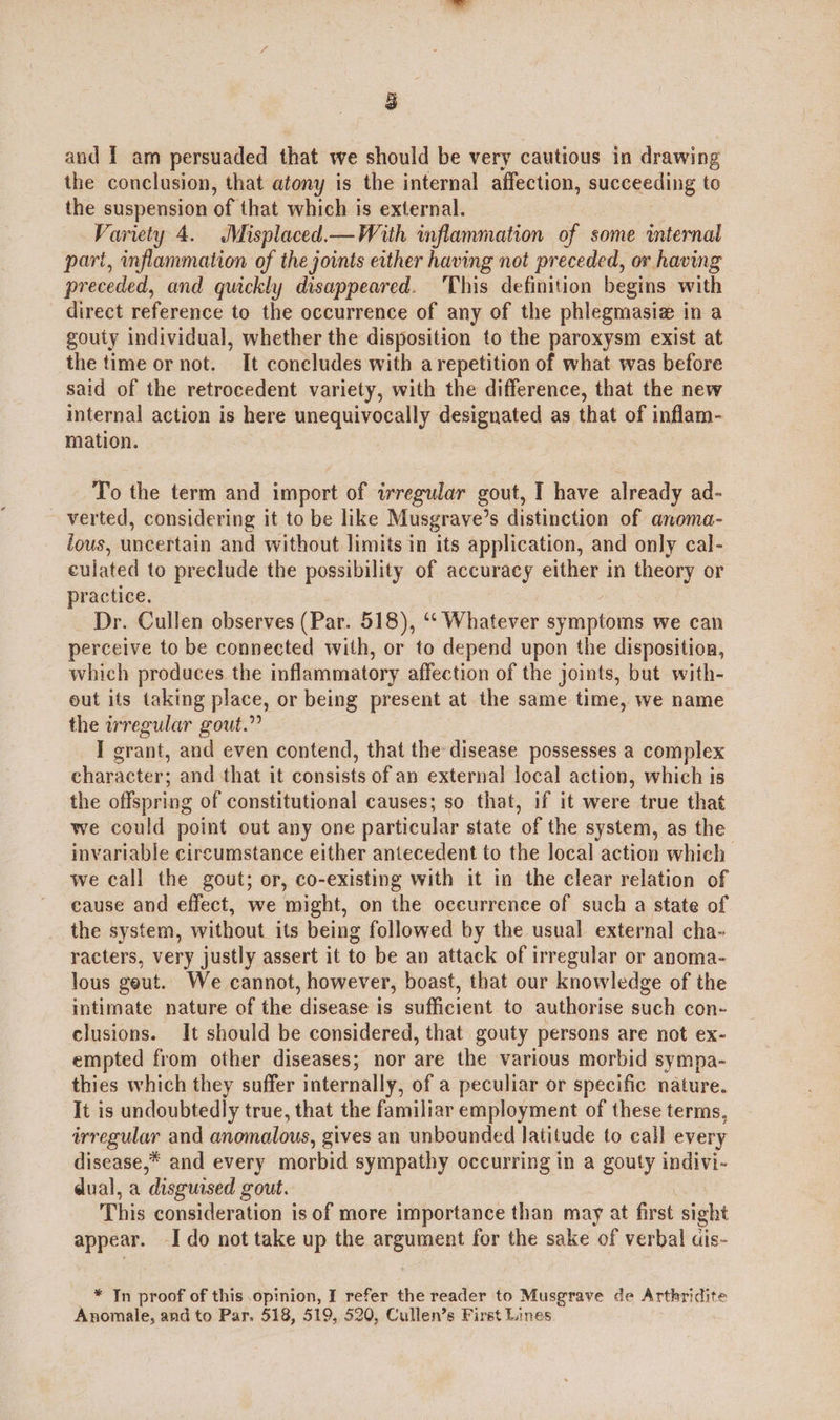 , | and I am persuaded that we should be very cautious in drawing the conclusion, that atony is the internal affection, —— to the suspension of that which is external. Variety 4. Misplaced.— With inflammation of some internal part, inflammation of the joints either having not preceded, ov having preceded, and quickly disappeared. ‘This definition begins with direct reference to the occurrence of any of the phlegmasiz in a gouty individual, whether the disposition to the paroxysm exist at the time or not. It concludes with a repetition of what was before said of the retrocedent variety, with the difference, that the new internal action is here unequivocally designated as that of inflam- mation. To the term and import of irregular gout, I have already ad- ~ verted, considering it to be like Musgrave’s distinction of anoma- lous, uncertain and without limits in its application, and only cal- culated to preclude the possibility of accuracy either in theory or practice. Dr. Cullen observes (Par. 518), ‘“‘ Whatever agile we can perceive to be connected with, or to depend upon the disposition, which produces the inflammatory affection of the joints, but with- out its taking place, or being present at the same time, we name the irregular gout.” I grant, and even contend, that the disease possesses a complex character; and that it consists of an external local action, which is the offspring of constitutional causes; so that, if it were true that we could point out any one particular state of the system, as the invariable circumstance either antecedent to the local action which we call the gout; or, co-existing with it in the clear relation of cause and effect, we might, on the occurrence of such a state of the system, without its being followed by the usual external cha- racters, very justly assert it to be an attack of irregular or anoma- lous geut. We cannot, however, boast, that our knowledge of the intimate nature of the disease is sufficient to authorise such con- clusions. It should be considered, that gouty persons are not ex- empted from other diseases; nor are the various morbid sympa- thies which they suffer internally, of a peculiar or specific nature. It is undoubtedly true, that the familiar employment of these terms, irregular and anomalous, gives an unbounded latitude to call every disease,* and every morbid sympathy occurring in a gouty indivi- dual, a disguised gout. This consideration is of more importance than may at first sight appear. Ido not take up the argument for the sake of verbal ais- _ * Jn proof of this opinion, I refer the reader to Musgrave de Arthridite Anomale, and to Par. 518, 519, 520, Cullen’s First Lines