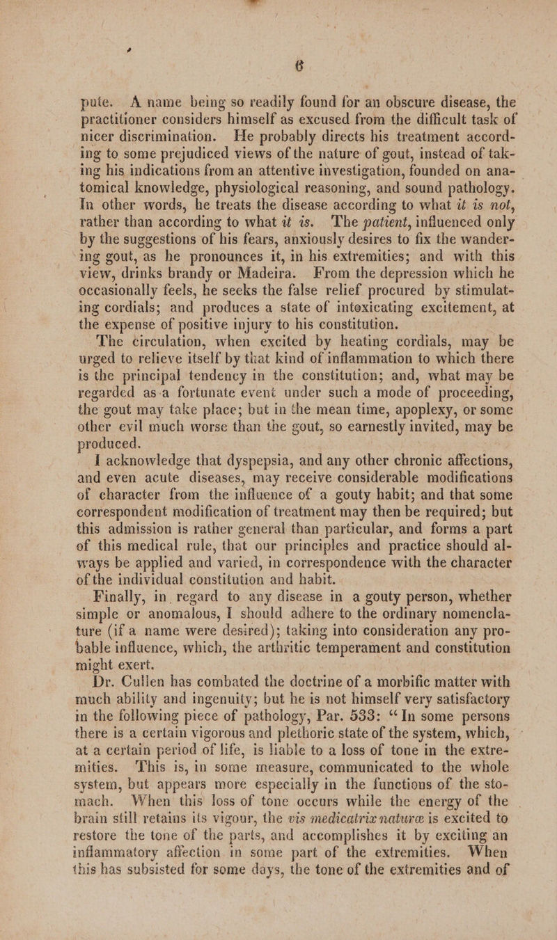 pute. A name being so readily found for an obscure disease, the practitioner considers himself as excused from the difficult task of nicer discrimination. He probably directs his treatment accord- ing to some prejudiced views of the nature of gout, instead of tak- ing his indications from an attentive investigation, founded on ana- tomical knowledge, physiological reasoning, and sound patholog In other words, he treats the disease according to what it is not, rather than according to what af is. The patient, influenced only by the suggestions of his fears, anxiously desires to fix the wander- ing gout, as he pronounces it, in his extremities; and with this view, drinks brandy or Madeira. From the depression which he occasionally feels, he seeks the false relief procured by stimulat- ing cordials; and produces a state of intoxicating excitement, at the expense ‘of positive injury to his constitution. The circulation, when excited by heating cordials, may be urged to relieve itself by that kind of inflammation to which there is the principal tendency in the constitution; and, what may be regarded as-a fortunate event under such a mode of proceeding, the gout may take place; but in the mean time, apoplexy, or some other evil much worse than the gout, so earnestly invited, may be produced. I acknowledge that dyspepsia, and any other chronic affections, and even acute diseases, may receive considerable modifications of character from the influence of a gouty habit; and that some correspondent modification of treatment may then be required; but this admission is rather general than particular, and forms a part of this medical rule, that our principles and practice should al- ways be applied and varied, in correspondence with the character of the individual constitution and habit. Finally, in. regard to any disease in a gouty person, whether simple or anomalous, I should adhere to the ordinary nomencla- ture (if a name were desired); taking into consideration any pro- bable influence, which, the arthritic temperament and constitution might exert. Dr. Cullen has combated the doctrine of a morbific matter with much ability and ingenuity; but he is not himself very satisfactory in the following piece of pathology, Par. 533: “In some persons there is a certain vigorous and plethorie state of the system, which, at a certain period of life, is Hable to a loss of tone in the extre- mities. This is, in some measure, communicated to the whole system, but appears more especially in the functions of the sto- mach. When this loss of tone occurs while the energy of the | brain still retains its vigour, the vis medicatriz nature is excited to restore the tone of the parts, and accomplishes it by exciting an inflammatory affection in some part of the extremities. When this has subsisted for some days, the tone of the extremities and of