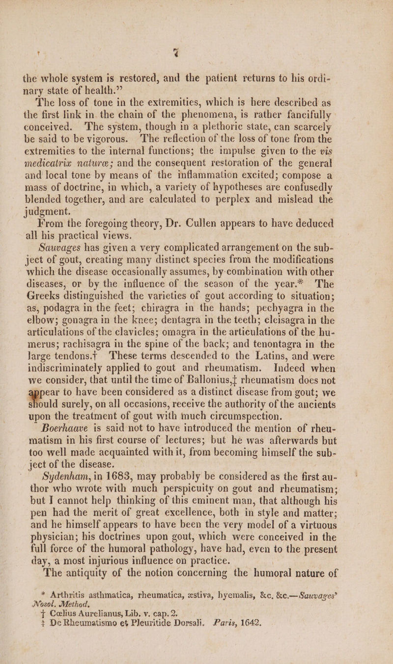 (ee xg the whole system is restored, and the patient returns to his ordi- nary state of health.” | The loss of tone in the extremities, which is here described as the first link in. the chain of the phenomena, ts rather fancifully conceived. The system, though in a plethoric state, can scarcely be said to be vigorous. ‘The reflection of the loss of tone from the extremities to the internal functions; the impulse given to the vis medicatriz nature; and the consequent restoration of the general and local tone by means of the inflammation excited; compose a mass of doctrine, in which, a variety of hypotheses are confusedly blended together, and are calculated to perplex and mislead the judgment. From the foregoing theory, Dr. Cullen appears to have deduced all his practical views. Sauvages has given a very complicated arrangement on the sub- ject of gout, creating many distinct species from the modifications which the disease occasionally assumes, by-combination with other diseases, or by the influence of the season of the year.* The Greeks distinguished the varieties of gout according to situation; as, podagra in the feet; chiragra in the hands; pechyagra in the elbow; gonagra in the knee; dentagra in the teeth; cleisagra in the articulations of the clavicles; omagra in the articulations of the hu- merus; rachisagra in the spine of the back; and tenontagra in the large tendons.t These terms descended to the Latins, and were indiscriminately applied to gout and rheumatism. Indeed when we consider, that until the time of Ballonius,t rheumatism does not appens to have been considered as a distinct disease from gout; we uld surely, on all occasions, receive the authority of the ancients upon the treatment of gout with much circumspection. Boerhaave is said not to have introduced the mention of rheu- matism in his first course of lectures; but he was afterwards but too well made acquainted with it, from becoming himself the sub- ject of the disease. | Sydenham, in 1683, may probably be considered as the first au- thor who wrote with much perspicuity on gout and rheumatism; but I cannot help thinking of this eminent man, that although his pen had the merit of great excellence, both in style and matter; and he himself appears to have been the very model of a virtuous physician; his doctrines upon gout, which were conceived in the full force of the humoral pathology, have had, even to the present day, a most injurious influence on practice. The antiquity of the notion concerning the humoral nature of * Arthritis asthmatica, rheumatica, zstiva, hyemalis, &amp;c, &amp;c —Sawvages’ Nosol, Method. { Ceelius Aurelianus, Lib. v. cap. 2. + De Rheumatismo et Pleuritide Dorsali. Paris, 1642,