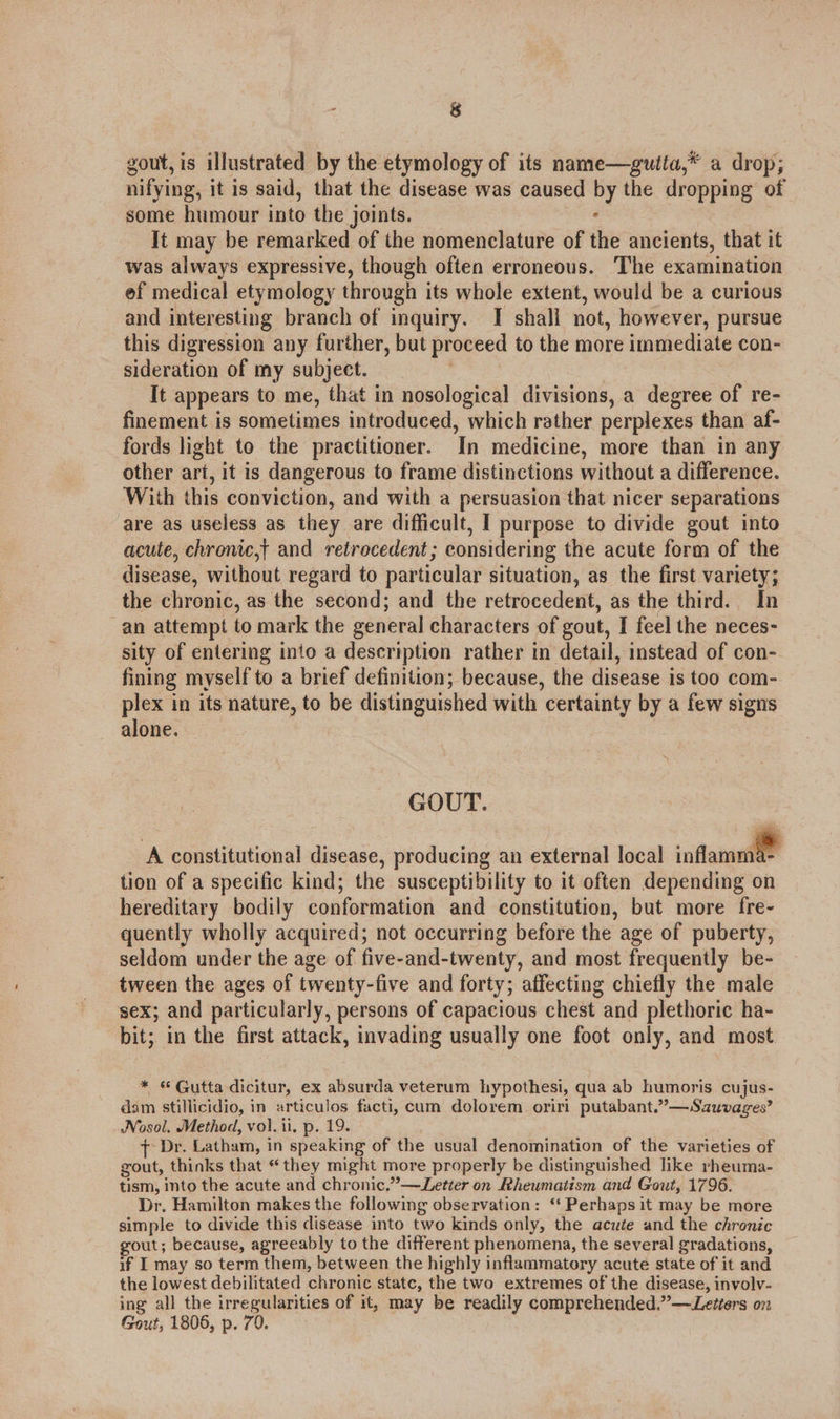 gout, is illustrated by the etymology of its name—guita,* a drop; nifying, it is said, that the disease was caused by the dropping of some humour into the joints. : It may be remarked of the nomenclature of the ancients, that it was always expressive, though often erroneous. The examination ef medical etymology through its whole extent, would be a curious and interesting branch of inquiry. I shall not, however, pursue this digression any further, but proceed to the more immediate con- sideration of my subject. | It appears to me, that in nosological divisions, a degree of re- finement is sometimes introduced, which rather perplexes than af- fords light to the practitioner. In medicine, more than in any other art, it is dangerous to frame distinctions without a difference. With this conviction, and with a persuasion that nicer separations are as useless as they are difficult, I purpose to divide gout into acute, chronic,t and retrocedent; considering the acute form of the disease, without regard to particular situation, as the first variety; the chronic, as the second; and the retrocedent, as the third. In an attempt to mark the general characters of gout, I feel the neces- sity of entering into a description rather in detail, instead of con- fining myself to a brief definition; because, the disease is too com- plex in its nature, to be distinguished with certainty by a few signs alone. GOUT. A constitutional disease, producing an external local inflame tion of a specific kind; the susceptibility to it often depending on hereditary bodily conformation and constitution, but more fre- quently wholly acquired; not occurring before the age of puberty, seldom under the age of five-and-twenty, and most frequently be- tween the ages of twenty-five and forty; affecting chiefly the male sex; and particularly, persons of capacious chest and plethoric ha- bit; in the first attack, invading usually one foot only, and most * © Gutta dicitur, ex absurda veterum hypothesi, qua ab humoris cujus- dam stillicidio, in articulos facti, cum dolorem oriri putabant.”—Sauvages’ Nosol. Method, vol. ii, p. 19. { Dr. Latham, in speaking of the usual denomination of the varieties of gout, thinks that “they might more properly be distinguished like rheuma- tism, into the acute and chronic.” —Letier on Rheumatism and Gout, 1796. Dr. Hamilton makes the following observation: ‘‘ Perhaps it may be more simple to divide this disease into two kinds only, the acute and the chronic gout; because, agreeably to the different phenomena, the several gradations, if I may so term them, between the highly inflammatory acute state of it and the lowest debilitated chronic state, the two extremes of the disease, involv- ing all the irregularities of it, may be readily comprehended.”—Letters on Gout, 1806, p. 70.
