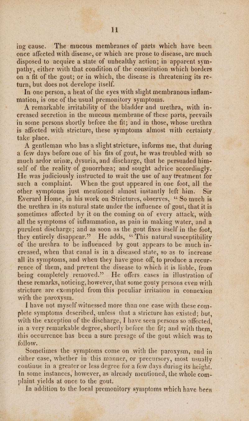 i ing cause. ‘The mucous membranes of parts which have been once affected with disease, or which are prone to disease, are much disposed to acquire a state of unhealthy action; in apparent sym- pathy, either with that condition of the constitution which borders on a fit of the gout; or in which, the disease is threatening its re- turn, but does not develope itself. : In one person, a heat of the eyes with slight membranous inflam- mation, is one of the usual premonitory symptoms. A remarkable irritability of the bladder and urethra, with in- creased secretion in the mucous membrane of these parts, prevails in some persons shortly before the fit; and in those, whose urethra is affected with stricture, these symptoms almost with certainty. take place. : A gentleman who has a slight stricture, informs me, that during a few days before one of his fits of gout, he was troubled with so much ardor urine, dysuria, and discharge, that he persuaded him- self of the reality of gonorrhcea; and sought advice accordingly. He was judiciously instructed to wait the use of any treatment for such a complaint. When the gout appeared in one foot, all the other. symptoms just mentioned almost instantly left him. Sir Everard Home, in his work on Strictures, observes, ‘‘ So much is the urethra in its natural state under the influence of gout, that it is sometimes affected by it on the coming on of every attack, with all the symptoms of inflammation, as pain in making water, and a purulent discharge; and as soon as the gout fixes itself in the foot, they entirely disappear.” He adds, ‘This natural susceptibility. of the urethra to be influenced by gout appears to be much in- creased, when that canal is in a diseased state, so as to increase all its symptoms, and when they have gone off, to produce a recur- rence of them, and prevent the disease to which it is liable, from being completely removed.” He offers cases in illustration of these remarks, noticing, however, that some gouty persons even with stricture are exempted from this peculiar irritation in connexion with the paroxysm. I have not myself witnessed more than one case with these com- plete symptoms described, unless that a stricture has existed; but, with the exception of the discharge, I have seen persons so affected, in a very remarkable degree, shortly before the fit; and with them, this occurrence has been a sure presage of the gout which was to follow. Sometimes the symptoms come on with the paroxysm, and in either case, whether in this manner, or precursory, most usually continue in a greater or less degree for a few days during its height. In some instances, however, as already mentioned, the whole com- plaint yields at once to the gout. In addition to the local premonitory symptoms which have been