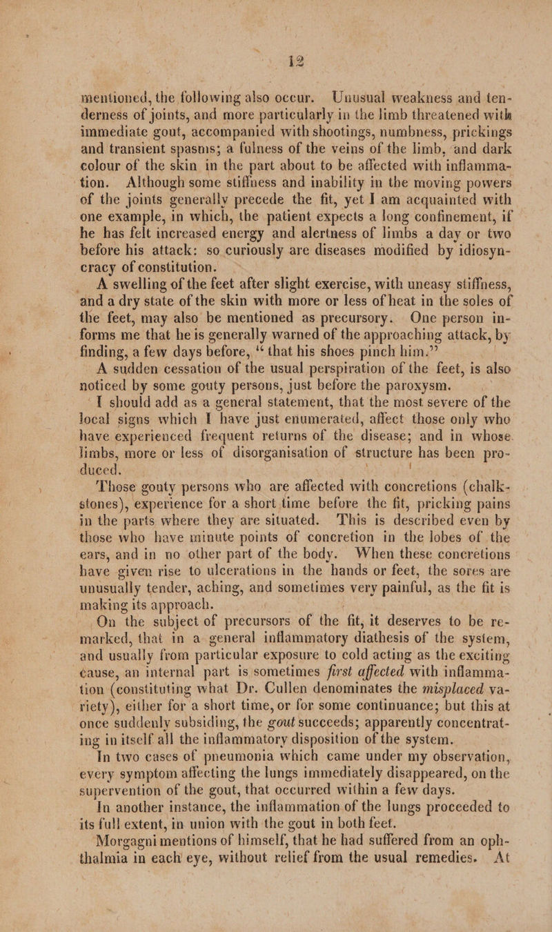 mentioned, the following also occur. Unusual weakness and ten- derness of joints, and more particularly in the limb threatened with immediate gout, accompanied with shootings, numbness, prickings and transient spasms; a fulness of the veins of the limb, ‘and dark colour of the skin in the part about to be affected with ‘inflamma- tion. Although some stiffness and inability in the moving powers of the joints generally precede the fit, yet Iam acquainted with one example, in which, the patient expects a long confinement, if he has felt increased energy and alertness of limbs a day or two before his attack: so curiously are diseases modified by idiosyn- cracy of constitution. — _ A swelling of the feet after slight exercise, with uneasy stiffness, and a dry state of the skin with more or less of heat in the soles of the feet, may also be mentioned as precursory. One person in- _ forms me that he is generally warned of the approaching attack si finding, a few days before, ‘* that his shoes pinch him.” A sudden cessation of the usual perspiration of the feet, is also asiiced by some gouty persons, just before the paroxysm. ) ‘T should add as a general statement, that the most severe of the local signs which I have just enumerated, affect those only whe have experienced frequent returns of the disease; and in whose. limbs, more or less of disorganisation of structure has been pro- duced. Those gouty persons who are aflected with concretions (chalk- stones), experience for a short time before the fit, pricking pains in the parts where they are situated. This is described even by those who have minute points of concretion in the lobes of the ears, and in no other part of the body. When these concretions | have given rise to ulcerations in the hands or feet, the sores are unusually tender, aching, and sometimes very painful, as the fit is making its approach. On the subject of precursors of the fit, it deserves to be re- marked, that in a general inflammatory diathesis of the system, and usually from particular exposure to cold acting as the exciting -¢ause, an internal part is sometimes first affected with inflamma- tion (constituting what Dr. Cullen denominates the misplaced va- riety), either for a short time, or for some continuance; but this at once suddenly subsiding, the cout succeeds; apparently concentrat- ing in itself all the inflammatory disposition of the system. In two cases of pneumonia which came under my observation, every symptom affecting the lungs immediately disappeared, on the supervention of the gout, that occurred within a few days. In another instance, the inflammation of the lungs proceeded to its full extent, in union with the gout in both feet. Morgagni mentions of himself, that he had suffered from an oph- thalmia in each eye, without relief from the usual remedies. At