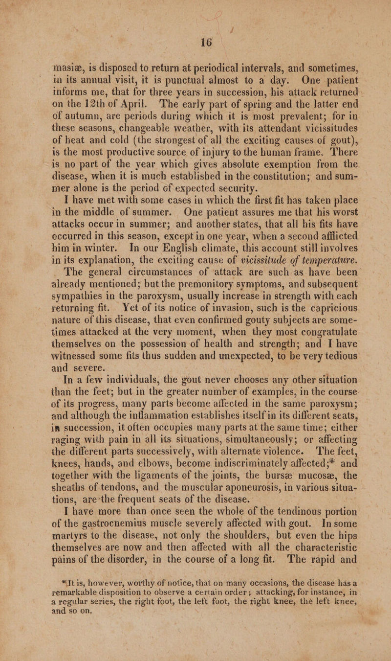 masia, is disposed to return at periodical intervals, and sometimes, in its annual visit, it is punctual almost to a day. One patient informs me, that for three years in succession, his attack returned. on the 12th of April. The early part of spring and the latter end of autumn, are periods during which it is most prevalent; for in these seasons, changeable weather, with its attendant vicissitudes of heat and cold (the strongest of all the exciting causes of gout), is the most productive source of injury to the human frame. There is no part of the year which gives absolute exemption from the disease, when it is much established i in the constitution; and sum- mer alone is the period of expected security. I have met with some cases in which the first fit has taken place in the middle of summer. One patient assures me that his worst attacks occur in summer; and another states, that all his fits have occurred in this season, except in one year, when a second afflicted him in winter. In our English climate, this account still involves in its explanation, the exciting cause of vicissitude of temperature. The general circumstances of ‘attack are such as have been’ already mentioned; but the premonitory symptoms, and subsequent sympathies in the paroxysm, usually increase in strength with each returning fit. Yet of its notice of invasion, such is the capricious nature of this disease, that even confirmed gouty subjects are some- times attacked at the very moment, when they most congratulate themselves on the possession of health and strength; and I have witnessed some fits thus sudden and unexpected, to be very tedious and severe. Tn a few individuals, the gout never chooses any other situation than the feet; but in the greater number of examples, in the course- of its progress, many parts become ailected in the same paroxysm; and although the inflammation establishes itself in its different seats, in succession, it often occupies many parts at the same time; either raging with pain in all its situations, simultaneously; or affecting the different parts successively, with alternate violence. The feet, knees, hands, and elbows, become indiscriminately affected ;* and together with the ligaments of the joints, the burse mucose, the sheaths of tendons, and the muscular aponeurosis, in various situa- tions, are’the frequent seats of the disease. I have more than once seen the whole of the tendinous portion of the gastrocnemius muscle severely affected with gout. Insome martyrs to the disease, not only the shoulders, but even the hips themselves are now and then affected with all the characteristic pains of the disorder, in the course of a long fit. The rapid and *It is, however, worthy of notice, that on many occasions, the disease has a remarkable disposition to observe a certain order; attacking; for instance, in_ a regular series, the right foot, the left foot, the right knee, the left knee, and so on.