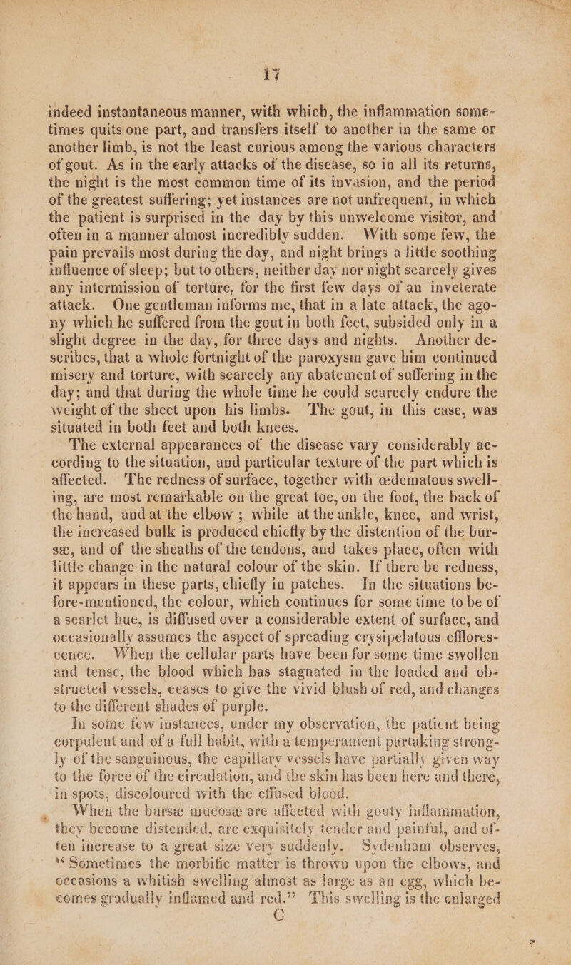 indeed instantaneous manner, with which, the inflammation some- times quits one part, and transfers itself to another in the same or another limb, is not the least curious among the various characters of gout. As in the early attacks of the disease, so in all its returns, the night is the most common time of its invasion, and the period of the ; greatest suffering; yet instances are not unfrequent, in which the patient is surprised in the day by this unwelcome visitor, and often in a manner almost incredibly sudden. With some few, the pain prevails most during the day, and night brings a little soothing influence of sleep; but to others, neither day nor night scarcely gives any intermission of torture, for the first few days of an inveterate attack. One gentleman informs me, that in a late attack, the ago- ny which he suffered from the gout in both feet, subsided only in a slight degree in the day, for three days and nights. Another de- scribes, that a whole fortnight of the paroxysm gave him continued misery and torture, with scarcely any abatement of suffering in the day; and that during the whole time he could scarcely endure the weight of the sheet upon his limbs. The gout, in this case, was situated in both feet and both knees. : | The external appearances of the disease vary considerably ac- cording to the situation, and particular texture of the part which is affected. The redness of surface, together with cedematous swell-. ing, are most remarkable on the great toe, on the foot, the back of the hand, and at the elbow ; while at the ‘ankle, knee, and wrist, the increased bulk is produced chiefly by the distention of ihe bur- se, and of the sheaths of the tendons, and takes place, often with little change in the natural colour of the skin. If there be redness, it appears in these parts, chiefly in patches. In the situations be- fore-mentioned, the colour, which continues for some time to be of a scarlet hue, is diffused over a considerable extent of surface, and occasionally assumes the aspect of spreading erysipelatous efflores- cence. When the cellular parts have been for some time swollen and tense, the blood which has stagnated in the loaded and ob- structed vessels, ceases to give the vivid blush of red, and changes to the different shades of purple. In some few instances, under my observation, the patient being corpulent and ofa full habit, with a temperament partaking strong- ly of the sanguinous, the capillary vessels have partially given way to the force of the circulation, and the skin has been here and there, in spots, discoloured with the effused blood. When the bursee mucose are affected with gouty inflammation, they become distended, are exquisitely tender and painful, and of- fen increase to a great size very suddenJy. Sydenham observes, ‘Sometimes the morbific matter is thrown upon the elbows, and occasions a whitish swelling almost as large as an egg, which be- comes gradually inflamed and red.” This “swelling i is the enlarged C