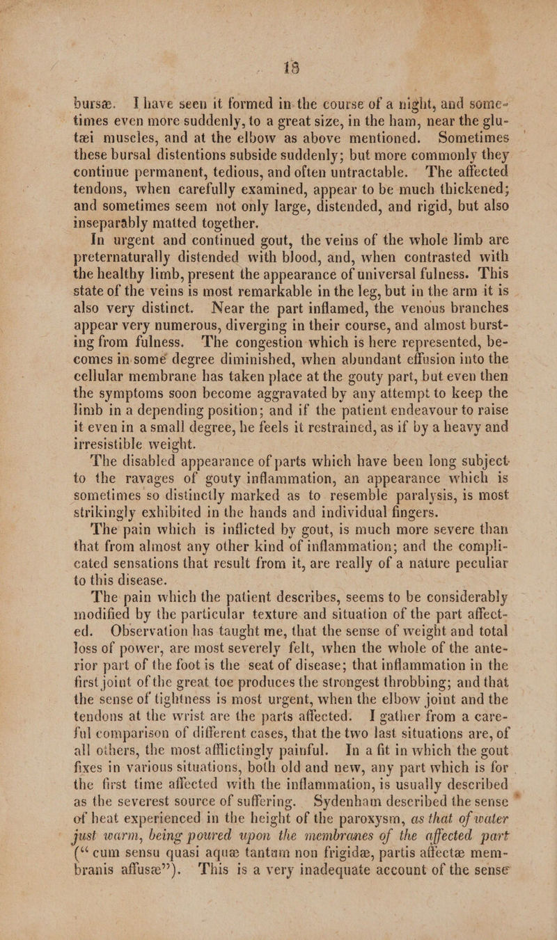 burse. Ihave seen it formed inthe course of a night, and some- - times even more suddenly, to a great size, in the ham, near the glu- tzi muscles, and at the elbow as above mentioned. Sometimes these bursal distentions subside suddenly; but more commonly they continue permanent, tedious, and often untractable. The affected tendons, when carefully examined, appear to be much thickened; and sometimes seem not only large, distended, and rigid, but also inseparably matted together. In urgent and continued gout, the veins of the whole limb are preternaturally distended with blood, and, when contrasted with the healthy limb, present the appearance of universal fulness. This state of the veins is most remarkable in the leg, but in the arm it is also very distinct. Near the part inflamed, the venous branches appear very numerous, diverging in their course, and almost burst- ing from fulness. ‘The congestion which is here represented, be- comes in. some degree diminished, when alundant effusion into the cellular membrane has taken place at the gouty part, but even then the symptoms soon become aggravated by any attempt to keep the limb in a depending position; and if the patient endeavour to raise it even in a small degree, he feels it restrained, as if by a heavy and irresistible weight. The disabled appearance of parts which have been long subject to the ravages of gouty inflammation, an appearance which is ‘sometimes so distinctly marked as to resemble paralysis, is most strikingly exhibited in the hands and individual fingers. The pain which is inflicted by gout, is much more severe than that from almost any other kind of inflammation; and the compli- cated sensations that result from it, are really of a nature peculiar to this disease. The pain which the patient describes, seems to be considerably modified by the particular texture and situation of the part affect- ed. Observation has taught me, that the sense of weight and total loss of power, are most severely felt, when the whole of the ante- rior part of the foot is the seat of disease; that inflammation in the first joint of the great toe produces the strongest throbbing; and that the sense of tightness is most urgent, when the elbow joint and the tendons at the wrist are the parts affected. I gather from a care- ful comparison of different cases, that the two last situations are, of all others, the most afflictingly painful. In a fit in which the gout fixes in various situations, both old and new, any part which 1s for | the first time affected with the inflammation, is usually described as the severest source of suffering. Sydenham described the sense © of heat experienced in the height of the paroxysm, as that of water just warm, being poured upon the membranes of the affected part (“cum sensu quasi aque tantam non frigid, partis affecte mem- branis affuse’’). ‘This is a very inadequate account of the sense
