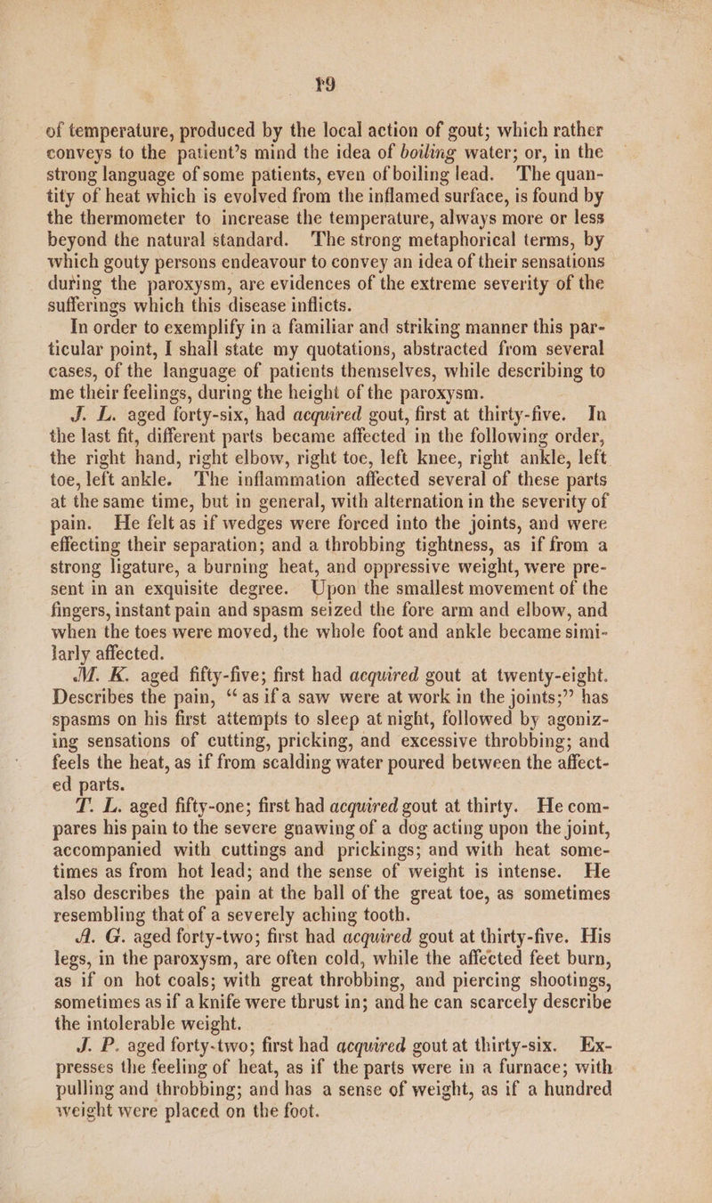 r9 of temperature, produced by the local action of gout; which rather conveys to the patient’s mind the idea of boiling water; or, in the strong language of some patients, even of boiling lead. The quan- tity of heat which is evolved from the inflamed surface, is found by the thermometer to increase the temperature, always more or less beyond the natural standard. The strong metaphorical terms, by which gouty persons endeavour to convey an idea of their sensations during the paroxysm, are evidences of the extreme severity of the sufferings which this disease inflicts. In order to exemplify in a familiar and striking manner this par- ticular point, I shall state my quotations, abstracted from several cases, of the language of patients themselves, while describing to me their feelings, during the height of the paroxysm. J. L. aged forty-six, had acquired gout, first at thirty-five. In the last fit, different parts became affected in the following order, the right hand, right elbow, right toe, left knee, right ankle, left. toe, left ankle. The inflammation affected several of these parts at the same time, but in general, with alternation in the severity of pain. He felt as if wedges were forced into the joints, and were effecting their separation; and a throbbing tightness, as if from a strong ligature, a burning heat, and oppressive weight, were pre- sent in an exquisite degree. Upon the smallest movement of the fingers, instant pain and spasm seized the fore arm and elbow, and when the toes were moved, the whole foot and ankle became simi- larly affected. JV. K. aged fifty-five; first had acquired gout at twenty-eight. Describes the pain, ‘‘asif'a saw were at work in the joints;” has spasms on his first attempts to sleep at night, followed by agoniz- ing sensations of cutting, pricking, and excessive throbbing; and feels the heat, as if from scalding water poured between the affect- ed parts. T. L. aged fifty-one; first had acquired gout at thirty. Hecom- pares his pain to the severe gnawing of a dog acting upon the joint, accompanied with cuttings and prickings; and with heat some- times as from hot lead; and the sense of weight is intense. He also describes the pain at the ball of the great toe, as sometimes resembling that of a severely aching tooth. fl. G. aged forty-two; first had acquired gout at thirty-five. His legs, in the paroxysm, are often cold, while the affected feet burn, as if on hot coals; with great throbbing, and piercing shootings, sometimes as if a knife were thrust in; and he can scarcely describe the intolerable weight. J. P. aged forty-two; first had acquired gout at thirty-six. Ex- presses the feeling of heat, as if the parts were in a furnace; with pulling and throbbing; and has a sense of weight, as if a hundred weight were placed on the foot.