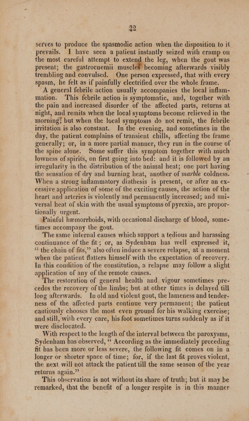an serves to produce the spasmodic action when the disposition to it prevails. I have seen a patient instantly seized with cramp on the most careful attempt to extend the leg, when the gout was present; the gastrocnemii muscles becoming afterwards visibly trembling and convulsed. One person expressed, that with every spasm, he felt as if painfully electrified over the whole frame. A general febrile action usually accompanies the local inflam- mation. This febrile action is symptomatic, and, together with the pain and increased disorder of the affected parts, returns at night, and remits when the local symptoms become relieved in the _ morning; but when the local symptoms do not remit, the febrile irritation is also constant. In the evening, and sometimes in the day, the patient complains of transient chills, affecting the frame generally; or, in a more partial manner, they run in the course of the spine alone. Some suffer this symptom together with much lowness of spirits, on first going into bed: and it is followed by an irregularity in the distribution of the animal heat; one part having the sensation of dry and burning heat, another of marble coldness. When a strong inflammatory diathesis is present, or after an ex- cessive application of some of the exciting causes, the action of the heart and arteries is violently and permanently increased; and uni- versal heat of skin with the usual symptoms of pyrexia, are propor- tionally urgent. Painful hemorrhoids, with occasional discharge of blood, some- times accompany the gout. The same internal causes which support a tedious and harassing continuance of the fit; or, as Sydenham has well expressed it, “ the chain of fits,” also often induce a severe relapse, at a moment when the patient flatiers himself with the expectation of recovery. In this condition of the constitution, a relapse may follow a slight application of any of the remote causes. The restoration of general health and vigour sometimes pre- cedes the recovery of the limbs; but at other times is delayed till long afterwards. In old and violent gout, the lameness and tender- _ness of the affected parts continue very permanent; the patient cautiously chooses the most even ground for his walking exercise; and still, with every care, his foot sometimes turns suddenly as if it were disclocated. With respect to the length of the interval between the paroxysms, Sydenham has observed, “‘ According as the immediately preceding fit has been more or less severe, the following fit comes on in a longer or shorter space of time; for, if the last fit proves violent, the next will not attack the patient till the same season of the year returns again.” - This observation is not without its share of truth; but it may be remarked, that the benefit of a longer respite is in this manner
