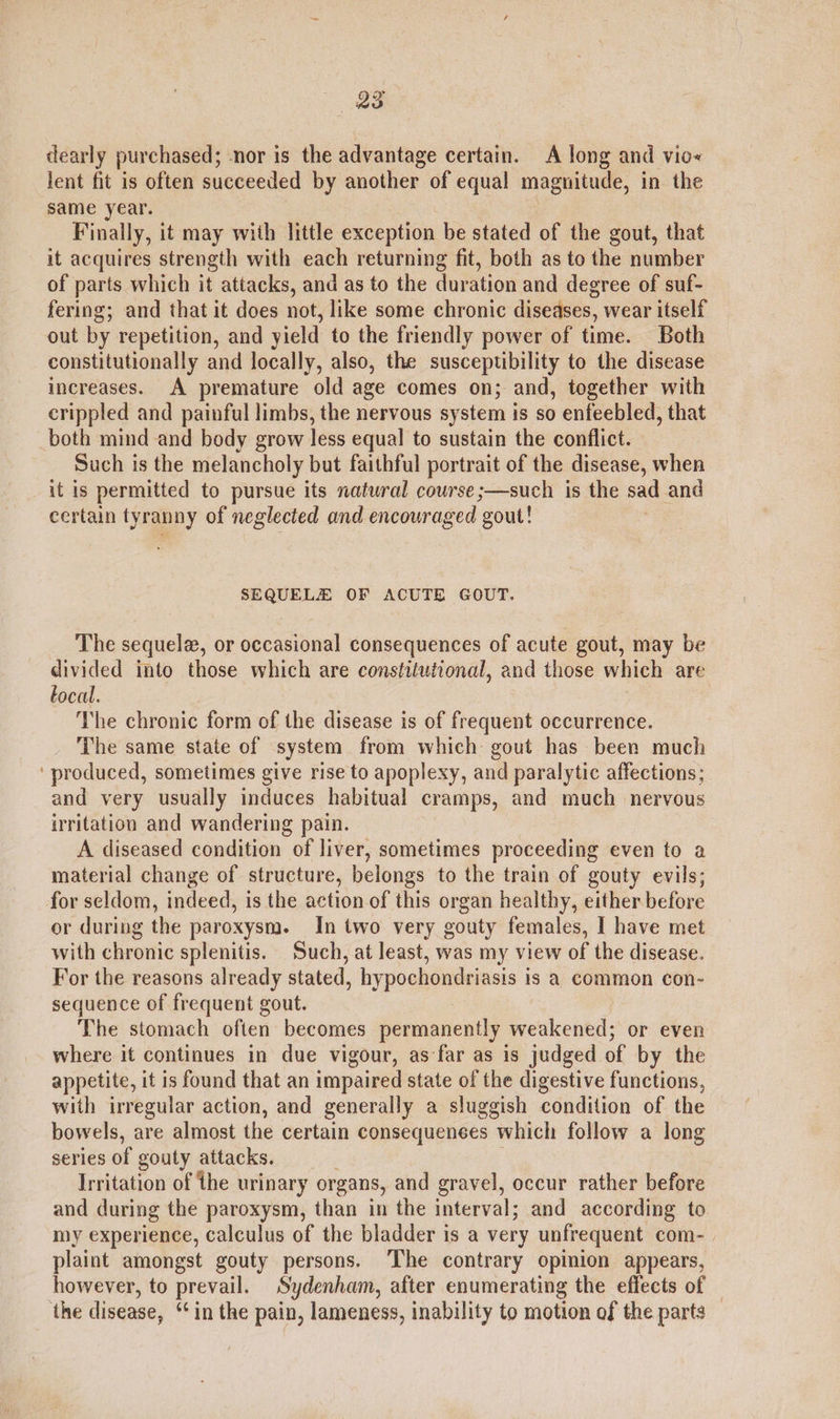 dearly purchased; -nor is the advantage certain. A long and vio« lent fit is often succeeded by another of equal magnitude, in the same year. Finally, it may with little exception be stated of the gout, that it acquires strength with each returning fit, both as to the number of parts which it attacks, and as to the duration and degree of suf- fering; and that it does not, like some chronic diseases, wear itself out by repetition, and yield to the friendly power of time. Both constitutionally and locally, also, the susceptibility to the disease increases. A premature old age comes on; and, together with crippled and painful limbs, the nervous sy stem is so enfeebled, that both mind and body grow less equal to sustain the conflict. Such is the melancholy but faithful portrait of the disease, when it is permitted to pursue its natural course ;—such is the sad and certain tyranny of neglected and encouraged ‘gout! SEQUELE OF ACUTE GOUT. The sequele, or occasional consequences of acute gout, may be divided into those which are constitutional, and those which are tocal. The chronic form of the disease is of frequent occurrence. The same state of system from which gout has been much ‘produced, sometimes give rise to apoplexy, and paralytic affections; and very usually induces habitual cramps, and much _ nervous irritation and wandering pain. A diseased condition of liver, sometimes proceeding even to a material change of structure, belongs to the train of gouty evils; for seldom, indeed, is the action of this organ healthy, either before or during the paroxysm. In two very gouty females, I have met with chronic splenitis. Such, at least, was my view of the disease. For the reasons already stated, hypochondriasis is a common con- sequence of frequent gout. The stomach often becomes permanently weakened; or even where it continues in due vigour, as far as is judged of by the appetite, it is found that an impaired state of the digestive functions, with irregular action, and generally a sluggish condition of the bowels, are almost the certain consequences which follow a long series of gouty attacks. Irritation of the urinary organs, and gravel, occur rather before and during the paroxysm, than in the interval; and according to my experience, calculus of the bladder is a very unfrequent com- | plaint amongst gouty persons. The contrary opinion appears, however, to prevail. Sydenham, after enumerating the effects of the disease, ‘‘in the pain, lameness, inability to motion of the parts _