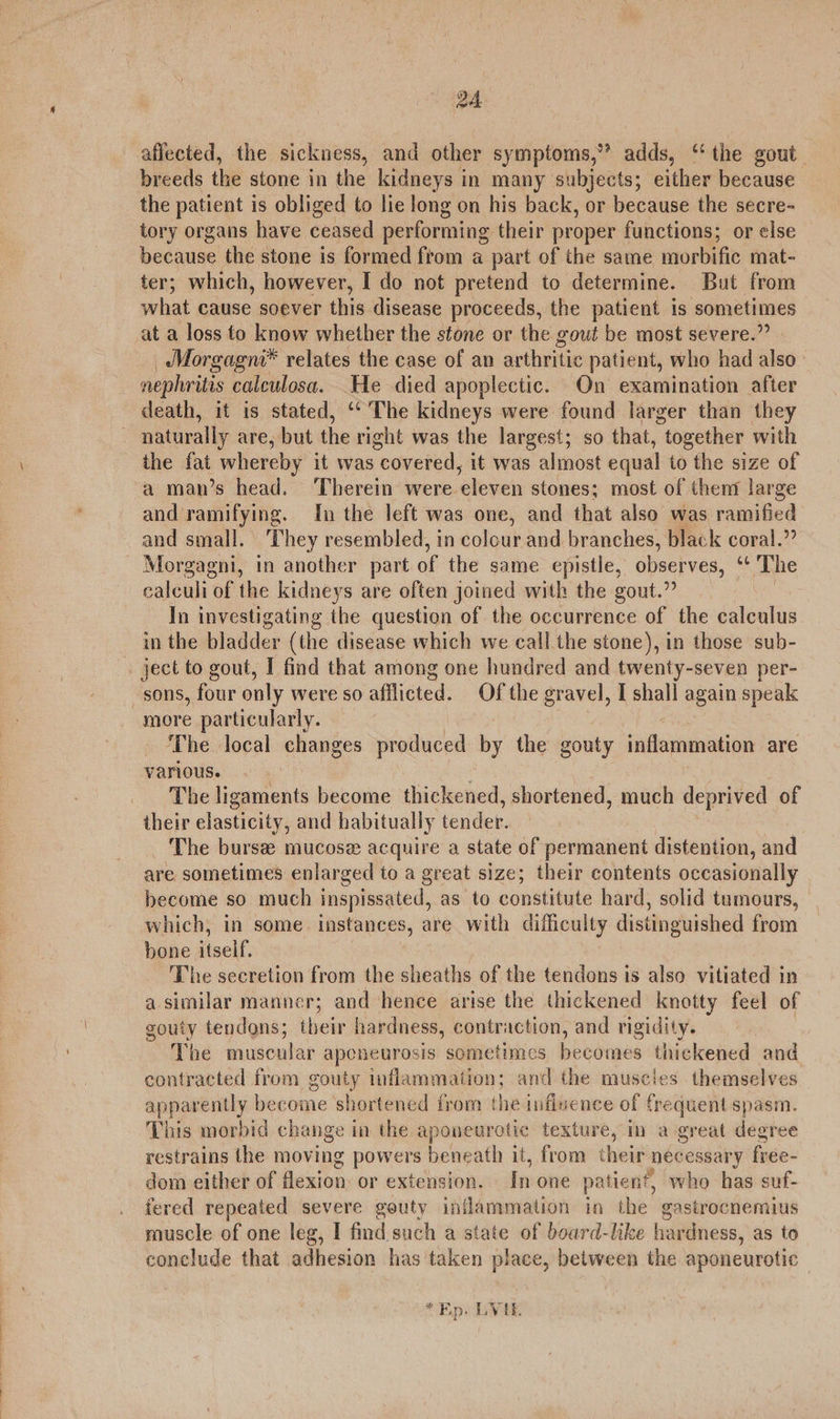 afiected, the sickness, and other symptoms,” adds, ‘ the gout breeds the stone in the kidneys in many subjects; either because the patient is obliged to lie long on his back, or because the secre- tory organs have ceased performing their proper functions; or else because the stone is formed from a part of the same morbific mat- ter; which, however, I do not pretend to determine. But from what cause soever this disease proceeds, the patient 1s sometimes at a loss to know whether the stone or the gout be most severe.” _ Morgagni* relates the case of an arthritic patient, who had also. nephritis calculosa. He died apoplectic. On examination after death, it is stated, ‘‘ The kidneys were found larger than they naturally are, but the right was the largest; so that, together with the fat whereby it was “covered, it was almost equal to the size of a man’s head. ‘Therein were eleven stones; most of them large and ramifying. In the left was one, and that also was ramified and small. They resembled, in colour and branches, black coral.” Morgagni, in another part of the same epistle, obsepves, “¢ The calculi “of the kidneys are often joined with the gout.” In investigating the question of the occurrence of the calculus in the bladder (the disease which we call the stone), in those sub- » ject to gout, I find that among one hundred and twenty-seven per- sons, four only were so afflicted. Of the gravel, I shall again speak more particularly. The local changes produced by the gouty jillesbinasion are various. The ligaments become thickened, shortened, much deprived of their elasticity, and habitually tender. The burse mucose acquire a state of permanent distention, and are sometimes enlarged to a great size; their contents occasionally become so much inspissated, as to constitute hard, solid tumours, which, in some instances, are with difficulty distinguished from bone ‘iaelf. The secretion from the sheaths of the tendons is also vitiated in a similar manner; and hence arise the thickened knotty feel of gouty tendons; their hardness, contraction, and rigidity. The muscular apeneurosis sometimes becomes thickened and contracted from gouty inflammation; and the muscles themselves apparently become shortened from the infivence of frequent spasm. This morbid change im the aponeurotic texture, in a great degree restrains the moving powers beneath it, from their necessary free- dom either of flexion: or extension. In one patien * who has suf- fered repeated severe gouty inflammation in the gastrocnemius muscle of one leg, I find such a state of board-like hardness, as to conclude that adhesion has taken place, between the aponeurotic * Ep. LVE.