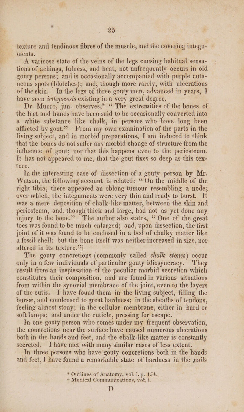 20 texture and tendinous fibres of the muscle, and the covering integu- ments. A varicose state of the veins of the legs causing habitual sensa- tions of achings, fulness, and heat, not unfrequently occurs in old gouty persons; and is occasionally accompanied with purple cuta- neous spots (blotches); and, though more rarely, with ulcerations of the skin. In the legs of three gouty men, advanced in years, I have seen icthyocosis existing in a very great degree. Dr. Munro, jun. observes,* ‘“‘ The extremities of the bones of the feet and hands have been said to be occasionally converted into a white substance like chalk, in persons who have long been afflicted by gout.” From my own examination of the parts in the living subject, and in morbid preparations, I am induced to think that the bones do not suffer anv morbid change of structure from the influence of gout; nor that this happens even to the periosteum. It has not appeared to me, that the gout fixes so deep as this tex- ture. In the interesting case of dissection of a gouty person by Mr. Watson, the following account is related: “On the middle of the right tibia, there appeared an oblong tumour resembling a node; over which, the integuments were very thin and ready to ‘burst. It was a mere deposition of chalk-like matter, between the skin and periosteum, and, though thick and large, had not as yet done any injury to the bone.” The author also states, ‘“‘ One of the great toes was found to be much enlarged; and, upon dissection, the first joint of it was found to be enclosed in a bed of chalky matter like a fossil shell: but the bone itself was neither increased in size, nor altered in its texture.’’} The gouty concretions (commonly called chalk stones) occur only in a few individuals of particular gouty idiosyneracy. They result from an inspissation of the peculiar morbid secretion which constitutes their composition, and are found in various situations from within the synovial membrane of the joint, even to the layers of the cutis. JT have found them in the living subject, filling the burse, and condensed to great hardness; in the sheaths of tendons, feeling almost stony; in the cellular membrane, either in hard or soft lumps; and under the cuticle, pressing for escape. / In one gouty person who comes under my frequent observation, the concretions near the surface have caused numerous ulcerations both in the hands and feet, and the chalk-like matter is constantly secreted. Ihave met with many similar cases of less extent. In three persons who have gouty concretions both in the hands and feet, I have found a remarkable state of hardness in the nails * Outlines of Naaletee: vol. i. p. 154. + Medical Communications, vot, i. D