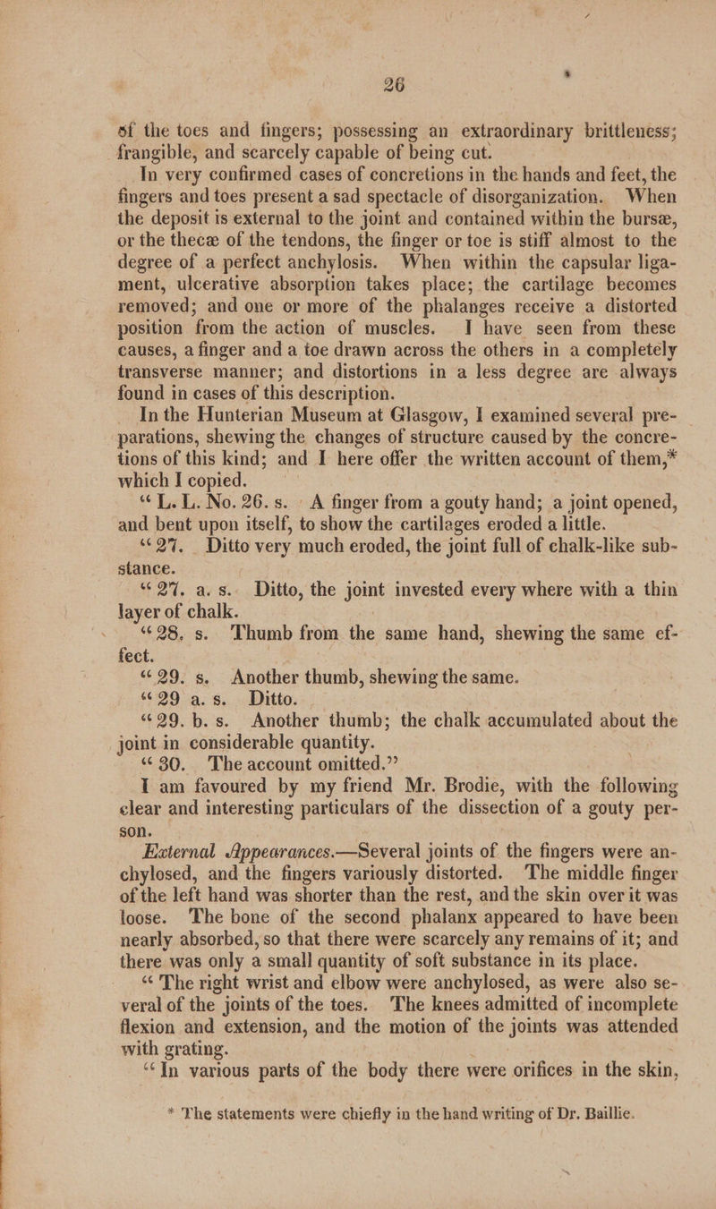 of the toes and fingers; possessing an extraordinary brittleness; frangible, and scarcely capable of being cut. In very confirmed cases of concretions in the hands and feet, the fingers and toes present a sad spectacle of disorganization. When the deposit is external to the joint and contained within the bursa, or the thecz of the tendons, the finger or toe is stiff almost to the degree of a perfect anchylosis. When within the capsular liga- ment, ulcerative absorption takes place; the cartilage becomes removed; and one or more of the phalanges receive a distorted position from the action of muscles. I have seen from these causes, a finger and a toe drawn across the others in a completely transverse manner; and distortions in a less degree are always found in cases of this description. _ Inthe Hunterian Museum at Glasgow, I examined several pre- parations, shewing the changes of structure caused by the concre- tions of this kind; and I here offer the written account of them,* which I copied. “L. L. No. 26. s. A finger from a gouty hand; a joint opened, and bent upon itself, to show the cartilages eroded a little. “© 2%. Ditto very much eroded, the joint full of chalk-like sub- stance. | — 27, a.s. Ditto, the spn invested every where with a thin layer of chalk. s 28, s. Thumb from the same hand, shewing the same ef- fect. “¢ 29. s. Another thumb, shewing the same. 6:29.19. 8... Ditto... 3 | “29. b.s. Another thumb; the chalk accumulated about the joint in considerable quantity. “6 30. The account omitted.” I am favoured by my friend Mr. Brodie, with the following clear and interesting particulars of the dissection of a gouty per- son. External ppearances.—Several joints of the fingers were an- chylosed, and the fingers variously distorted. The middle finger of the left hand was shorter than the rest, and the skin over it was loose. The bone of the second phalanx appeared to have been nearly absorbed, so that there were scarcely any remains of it; and there was only a small quantity of soft substance in its place. ‘¢ The right wrist and elbow were anchylosed, as were also se- veral of the joints of the toes. The knees admitted of incomplete flexion and extension, and the motion of the joints was attended with grating. ‘‘In various parts of the body there were orifices in the skin, * The statements were chiefly in the hand writing of Dr. Baillie.