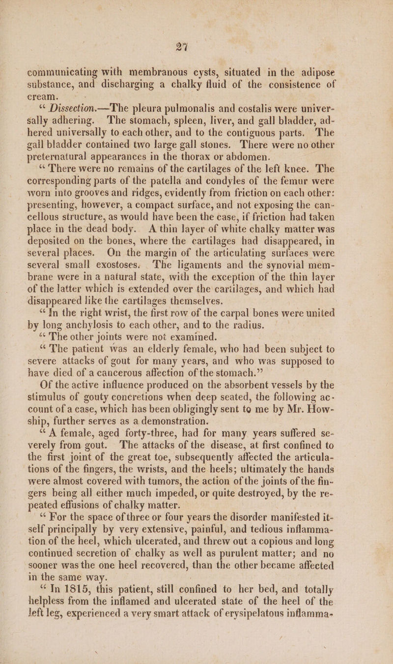 a communicating with membranous cysts, situated in the adipose substance, and discharging a chalky fluid of the consistence of cream. > | “¢ Dissection.—The pleura pulmonalis and costalis were univer- sally adhering. The stomach, spleen, liver, and gall bladder, ad- hered universally to each other, and to the contiguous parts. ‘The gall bladder contained two large gall stones. There were no other preternatural appearances in the thorax or abdomen. ‘* There were no remains of the cartilages of the left knee. The corresponding parts of the patella and condyles of the femur were worn into grooves and ridges, evidently from friction on each other: presenting, however, a compact surface, and not exposing the can- cellous structure, as would have been the case, if friction had taken place in the dead body. A thin layer of white chalky matter was deposited on the bones, where the cartilages had disappeared, in several places. On the margin of the articulating surfaces were several small exostoses. ‘The ligaments and the synovial mem- brane were in a natural state, with the exception of the thin layer of the latter which is extended over the cariilages, and which had disappeared like the cartilages themselves. “In the right wrist, the first row of the carpal bones were united by long anchylosis to each other, and to the radius. « The other joints were not examined. “The patient was an elderly female, who had been subject to severe attacks of gout for many years, and who was supposed to have died of a cancerous affection of the stomach.” Of the active influence produced on the absorbent vessels by the stimulus of gouty concretions when deep seated, the following ac- count of a case, which has been obligingly sent to me by Mr. How- ship, further serves as a demonstration. ‘“‘ A female, aged forty-three, had for many years suffered se- verely from gout. The attacks of the disease, at first confined to the first joint of the great toe, subsequently affected the articula- tions of the fingers, the wrists, and the heels; ultimately the hands were almost covered with tumors, the action of the joints of the fin- gers being all either much impeded, or quite destroyed, by the re- peated effusions of chalky matter. _“ For the space of three or four years the disorder manifested it- self principally by very extensive, painful, and tedious inflamma- tion of the heel, which ulcerated, and threw out a copious and long continued secretion of chalky as well as purulent matter; and no sooner was the one heel recovered, than the other became affected in the same way. ‘¢ In 1815, this patient, still confined to her bed, and totally helpless from the inflamed and ulcerated state of the heel of the left leg, experienced a very smart attack of erysipelatous inflamma-