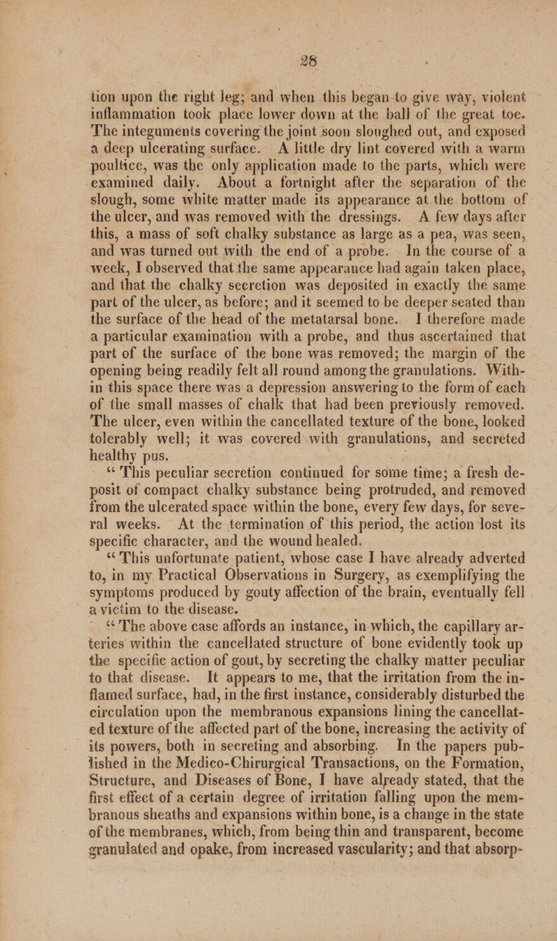 tion upon the right leg; and when this began-to give way, violent inflammation took place lower down at the ball of the great toe. The integuments covering the joint soon sloughed out, and exposed a deep ulcerating surface. A little dry lint covered with a warm poultice, was the only application made to the parts, which were examined daily. About a fortnight after the separation of the slough, some white matter made its appearance at the bottom of the ulcer, and was removed with the dressings. A few days after this, a mass of soft chalky substance as large as a pea, was seen, and was turned out with the end of a probe. _ In the course of a week, I observed that the same appearance had again taken place, and ihat the chalky secretion was deposited in exactly the same part of the ulcer, as before; and it seemed to be deeper seated than the surface of the head of the metatarsal bone. 1 therefore made a particular examination with a probe, and thus ascertained that part of the surface of the bone was removed; the margin of the opening being readily felt all round among the granulations. With- in this space there was a depression answering to the form of each of the small masses of chalk that had been previously removed. The ulcer, even within the cancellated texture of the bone, looked tolerably well; it was covered with granations, and secreted healthy pus. “This peculiar secretion continued for some time; a fresh de- posit of compact chalky substance being protruded, and removed from the ulcerated space within the bone, every few days, for seve- ral weeks. At the termination of ‘this period, the action lost its specific character, and the wound healed. ‘This unfortunate patient, whose case I have already adverted to, in my Practical Observations in Surgery, as exemplifying the symptoms produced by gouty affection of the brain, eventually fell . a victim to the disease. ‘¢ The above case affords an instance, in which, the capillary ar- teries within the cancellated structure of bone evidently took up the specific action of gout, by secreting the chalky matter peculiar to that disease. It appears to me, that the irritation from the in- flamed surface, had, in the first instance, considerably disturbed the | circulation upon the membranous expansions lining the cancellat- ed texture of the affected part of the bone, increasing the activity of its powers, both in secreting and absorbing. In the papers pub- lished in the Medico-Chirurgical Transactions, on the Formation, Structure, and Diseases of Bone, I have already stated, that the first effect of a certain degree of irritation falling upon the mem- branous sheaths and expansions within bone, is a change in the state of the membranes, which, from being thin and transparent, become granulated and opake, from increased vascularity; and that absorp-
