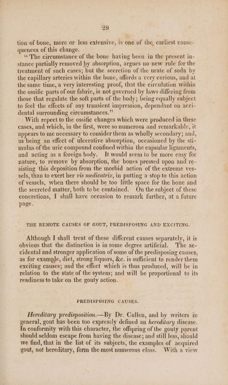 tion of bone, more or less extensive, is one of the earliest conse- quences of this change. © ‘¢’ The circumstance of the bone having been in the present in- stance partially removed by absorption, argues no new rule for the treatment of such cases; but the secretion of the urate of soda by the capillary arteries within the bone, affords a very curious, and at the same time, a very interesting proof, that the circulation within the ossific parts of our fabric, is not governed by laws differing from those that regulate the soft parts of the body; being equally subject to feel the effects of any transient impression, dependant on acci- dental surrounding circumstances.” | With repect to the ossific changes which were produced in these cases, and which, in the first, were so numerous and remarkable, it appears to me necessary to consider them as wholly secondary; and, as being an effect of ulcerative absorption, occasioned by the sti- -mulus of the uric compound confined within the capsular ligaments, and acting as a foreign body. It would seem to be more easy for nature, to remove by absorption, the bones pressed upon and re- sisting this deposition from the morbid action of the extreme ves- sels, than to exert her vis medicatriz, in putting a stop to this action of vessels, when there should be too little space for the bone and the secreted matter, both tobe contained. On the subject of these concretions, I shall have occasion to remark further, at a future page. THE REMOTE CAUSES OF GOUT, PREDISPOSING AND EXCITING. Although I shall treat of these different causes separately, it is obvious that the distinction is in some degree artificial. The ac- cidental and stronger application of some of the predisposing causes, as for example, diet, strong liquors, &amp;c. is sufficient to render them exciting causes; and the effect which is thus produced, will be in relation to the state of the system; and will be proportional to its readiness to take on the gouty action. PREDISPOSING CAUSES. Hereditary predisposition.—By Dr. Cullen, and by writers in general, gout has been too expressly defined an hereditary disease. {n conformity with this character, the offspring of the gouty parent should seldom escape from having the disease; and still less, should we find, that in the list of its subjects, the examples of acquired gout, not hereditary, form the most numerous class. With a view