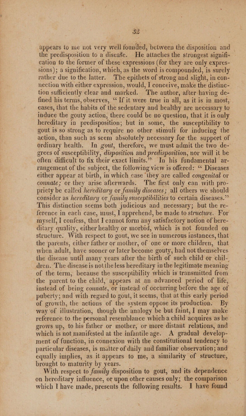 appears to me not very well founded, between the disposition and | the predisposition to a diseaSe. He attaches the strongest signifi- cation to the former of these expressions (for they are only expres- sions); a signification, which, as the word is compounded, is surely rather due to the latter. The epithets of strong and slight, in con- nection with either expression, would, I conceive, make the distinc- tion sufficiently clear and marked. The author, after having de- fined his terms, observes, ‘‘ If it were true in all, as it is in most, cases, that the habits of the sedentary and healthy are necessary to induce the gouty action, there could be no question, that it is only hereditary in predisposition; but in some, the susceptibility to gout is so strong as to require no other stimuli for inducing the action, than such as seem absolutely necessary for the support of ordinary health. In gout, therefore, we must admit the two de- grees of susceptibility, disposition and predisposition, nor will it be often difficult to fix their exact limits.”? In his fundamental ar- rangement of the subject, the following view is offered: “‘ Diseases either appear at birth, in which case ‘they are called congenital or connate; or they arise afterwards. ‘The first only can with pro- priety be called hereditary or family diseases; all others we should consider as hereditary or family susceptibilities to certain diseases.” This distinction seems both judicious and necessary; but the re- ference in each case, must, I apprehend, be made to structure. For myself, I confess, that I cannot form any satisfactory notion of here- ditary quality, either healthy or morbid, which is not founded on structure. With respect to gout, we see in numerous instances, that the parents, either father or mother, of one or more children, that when adult, have sooner or later become gouty, had not themselves the disease until many years after the birth of such child or chil-, dren. The disease is not the less hereditary in the legitimate meaning of the term, because the susceptibility which is transmitted from the parent to the child, appears at an advanced period of life, instead of being connate, or instead of occurring before the age of puberty; and with regard to gout, it seems, that at this early period of growth, the actions of the system oppose its production. By way of illustration, though the analogy be but faint, I may make reference to the personal resemblance which a child acquires as he grows up, to his father or mother, or more distant relations, and which is not manifested at the infantile age. A gradual develop- ment of function, in connexion with the constitutional tendency to particular diseases, i is matter of daily and familiar observation; and equally implies, as it appears to me, a similarity of structure, brought to maturity by years. With respect to family disposition to gout, and its dependence on hereditary influence, or upon other causes only; the comparison which | have made, presents the following results. I have found