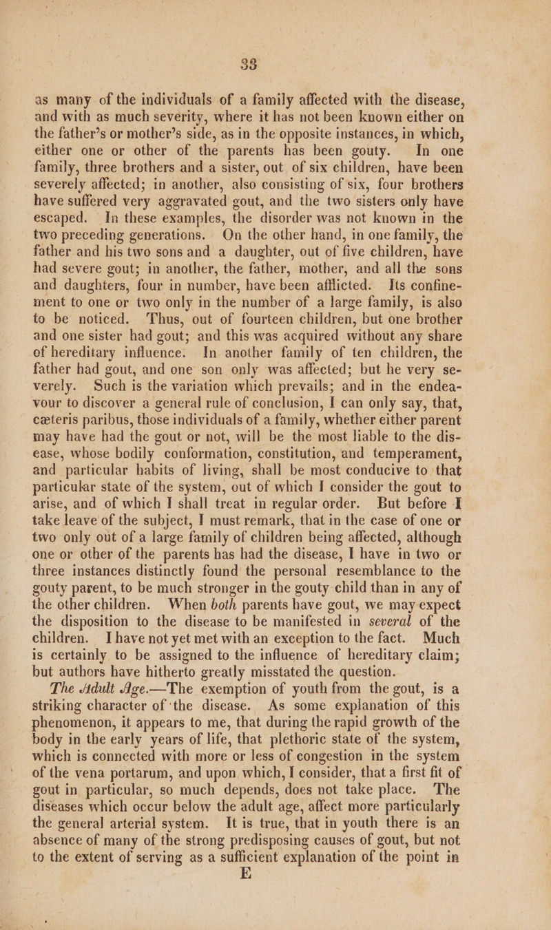 STs) as many of the individuals of a family affected with the disease, and with as much severity, where it has not been known either on the father’s or mother’s side, as in the opposite instances, in which, either one or other of the parents has been gouty. In one family, three brothers and a sister, out of six children, have been severely affected; in another, also consisting of six, four brothers have suffered very aggravated gout, and the two sisters only have escaped. In these examples, the disorder was not known 1 in the two preceding generations. On the other hand, in one family, the father and his two sons and a daughter, out of five children, have had severe gout; in another, the father, mother, and all the sons and daughters, four in number, have been afflicted. Its confine- ment to one or two only in the number of a large family, is also to be noticed. Thus, out of fourteen children, but one brother and one sister had gout; and this was acquired without any share of hereditary influence: In another family of ten children, the father had gout, and one son only was affected; but he very se- verely. Such is the variation which prevails; and in the endea- vour to discover a general rule of conclusion, I can only say, that, cxteris paribus, those individuals of a family, whether either parent may have had the gout or not, will be the most lable to the dis- ease, whose bodily conformation, constitution, and temperament, and particular habits of living, shall be most conducive to that particular state of the system, out of which I consider the gout to arise, and of which I shall treat in regular order. But before I take leave of the subject, I must remark, that in the case of one or two only out of a large family of children being affected, although one or other of the parents has had the disease, | have in two or three instances distinctly found the personal resemblance to the gouty parent, to be much stronger in the gouty child than in any of | the other children. When both parents have gout, we may expect the disposition to the disease to be manifested in several of the children. Ihave not yet met with an exception to the fact. Much is certainly to be assigned to the influence of hereditary claim; but authors have hitherto greatly misstated the question. The /idult 4ge.—The exemption of youth from the gout, is a striking character of ‘the disease. As some explanation of this phenomenon, it appears to me, that during the rapid growth of the body in the early years of life, that plethoric state of the system, which is connected with more or less of congestion in the system of the vena portarum, and upon which, I consider, that a first fit of gout in particular, so much depends, ‘does not take place. The diseases which occur below the adult age, affect more particularly the general arterial system. It is true, that in youth there is an absence of many of the strong predisposing causes of gout, but not to the extent of serving as a sufficient explanation of the point in