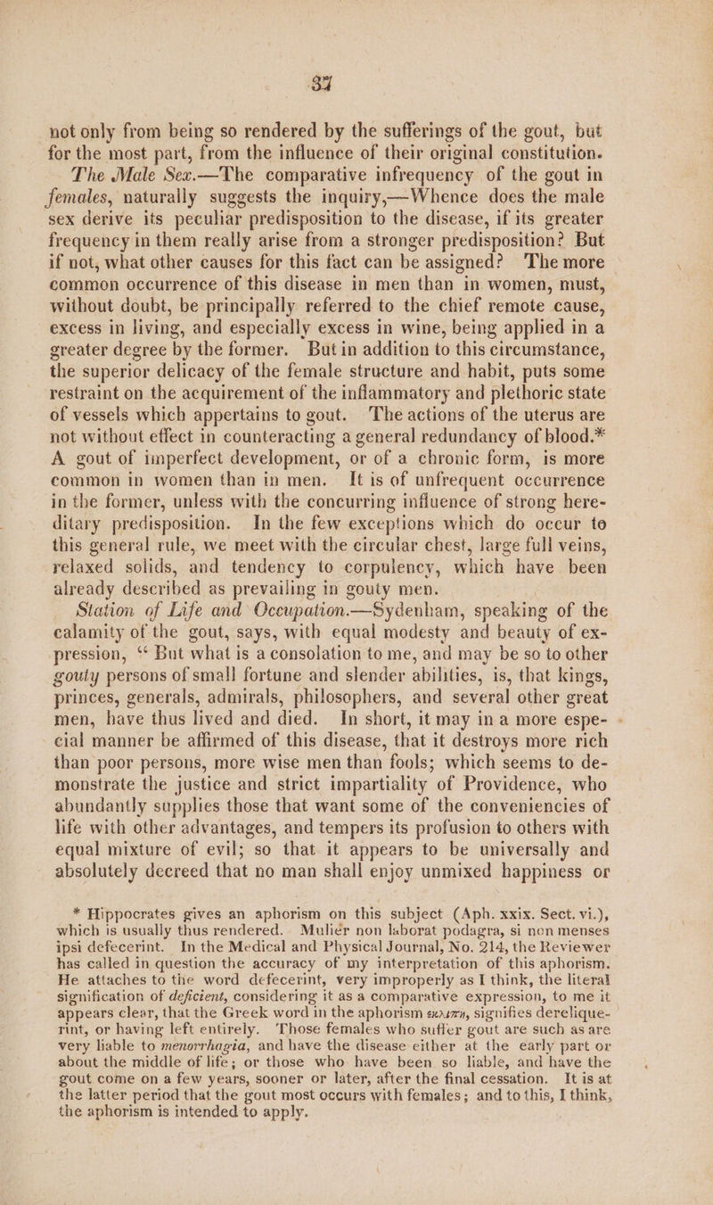 Bu not only from being so rendered by the sufferings of the gout, but for the most part, from the influence of their original constitution. The Male Sez.—The comparative infrequency of the gout in females, naturally suggests the inquiry,—Whence does the male sex derive its peculiar predisposition to the disease, if its greater frequency in them really arise from a stronger predisposition? But if not, what other causes for this fact can be assigned? The more common occurrence of this disease in men than in women, must, without doubt, be principally referred to the chief remote cause, excess in living, and especially excess in wine, being applied in a greater degree by the former. But in addition to this circumstance, the superior delicacy of the female structure and habit, puts some restraint on the acquirement of the inflammatory and plethoric state of vessels which appertains to gout. The actions of the uterus are not without effect in counteracting a general redundancy of blood.* A gout of imperfect development, or of a chronic form, is more common in women than in men. It is of unfrequent occurrence in the former, unless with the concurring influence of strong here- ditary predisposition. In the few exceptions which do occur to this general rule, we meet with the circular chest, large full veins, relaxed solids, and tendency to corpulency, which have been already described as prevailing in gouty men. Station of Life and Occupation—Sydenham, speaking of the calamity of the gout, says, with equal modesty and beauty of ex- pression, ‘* But what is a consolation to me, and may be so to other gouty persons of small] fortune and slender abilities, is, that kings, princes, generals, admirals, philosophers, and several other great men, have thus lived and died. In short, it may ina more espe- - cial manner be affirmed of this disease, that it destroys more rich than poor persons, more wise men than fools; which seems to de- monstrate the justice and strict impartiality of Providence, who abundantly supplies those that want some of the conveniencies of life with other advantages, and tempers its profusion to others with equal mixture of evil; so that it appears to be universally and absolutely decreed that no man shall enjoy unmixed happiness or * Hippocrates gives an aphorism on this subject (Aph. xxix. Sect. vi.), which is usually thus rendered. Mulier non laborat podagra, si non menses ipsi defecerint. In the Medical and Physical Journal, No. 214, the Reviewer has called in question the accuracy of my interpretation of this aphorism, He attaches to the word defecerint, very improperly as I think, the literal signification of deficient, considering it as a comparative expression, to me it appears clear, that the Greek word in the aphorism ¢ex,uzv, signifies derelique- — rint, or having left entirely. ‘Those females who suffer gout are such as are very liable to menorrhagia, and have the disease either at the early part or about the middle of life; or those who have been so liable, and have the gout come on a few years, sooner or later, after the final cessation. It is at the latter period that the gout most occurs with females; and to this, I think, the aphorism is intended to apply.