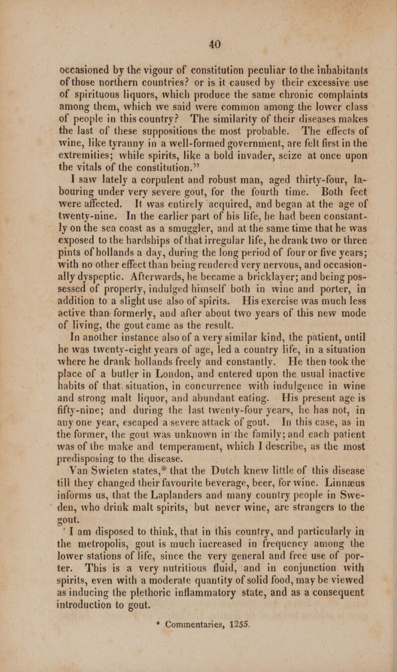 occasioned by the vigour of constitution peculiar to the inhabitants of those northern countries? or is it caused by their excessive use of spirituous liquors, which produce the same chronic complaints among them, which we said were common among the lower class of people in this country? ‘The similarity of their diseases makes the last of these suppositions the most probable. The effects of wine, like tyranny in a well-formed government, are felt first in the extremities; while spirits, like a bold invader, seize at once upon the vitals of the constitution.” I saw lately a corpulent and robust man, aged thirty-four, la- bouring under very severe gout, for the fourth time. Both feet were affected. It was entirely acquired, and began at the age of twenty-nine. Jn the earlier part of his life, he had been constant- ly on the sea coast as a smuggler, and at the same time that he was exposed to the hardships of that irregular life, he drank two or three pints of hollands a day, during the long period of four or five years; with no other effect than being rendered very nervous, and occasion- ally dyspeptic. Afterwards, he became a bricklayer; and being pos- sessed of property, indulged himself both in wine and _ porter, in addition to a slight use also of spirits. His exercise was much less active than formerly, and after about two years of this new mode of living, the gout came as the result. In another instance also of a very similar kind, the patient, until he was twenty-eight years of age, led a country life, in a situation where he drank hollands freely and constantly. He then took the place of a butler in London, and entered upon the. usual inactive habits of that, situation, in concurrence with indulgence in wine and strong malt liquor, and abundant eating. His present age is fifty-nine; and during the last twenty- four years, he has not, in any one year, escaped a severe attack of gout. In this case, as in the former, the gout was unknown in the family; and each patient was of the make and temperament, which I describe, as the most predisposing to the disease. Van Swieten states,* that the Dutch knew little of this disease till they changed their favourite beverage, beer, for wine. Linneus informs us, that the Laplanders and many country people in Swe- den, who drink malt spirits, but never wine, are strangers to the out. ° I am disposed to think, that in this country, and particularly in the metropolis, gout is much increased in frequency among the lower stations of life, since the very general and free use of por- ter. This is a very nutritious fluid, and in conjunction with spirits, even with a moderate quantity of solid food, may be viewed as inducing the plethoric inflammatory state, and as a consequent introduction to gout.