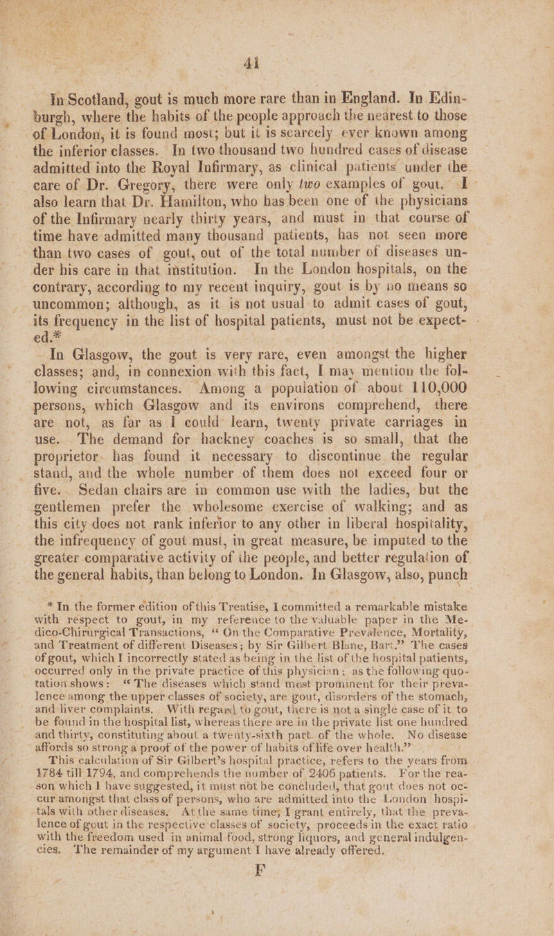  4} Tn Scotland, gout is much more rare than in England. In Edin- burgh, where the habits of the people approach the nearest to those of London, it is found most; but it is scarcely ever known among the inferior classes. In two thousand two hundred cases of disease admitted into the Royal Infirmary, as clinical patients under the care of Dr. Gregory, there were only two examples of gout, I also learn that Dr. Hamilton, who has been one of the physicians of the Infirmary nearly thirty years, and must in that course of time have admitted many thousand patients, has not seen more than two cases of gout, out of the total number of diseases un- der his care in that imstitution. In the London hospitals, on the contrary, according to my recent inquiry, gout is by no means so uncommon; although, as it is not usual to admit cases of gout, its frequency in the list of hospital patients, must not be expect- ed. ) In Glasgow, the gout is very rare, even amongst the higher classes; and, in connexion with this fact, I may mention the fol- lowing circumstances. Among a popuiation of about 110,000 persons, which Glasgow and its environs comprehend, there. are not, as far as I could learn, twenty private carriages in use. The demand for hackney coaches is so small, that the proprietor. has found it necessary to discontinue the regular stand, and the whole number of them does not exceed four or five. Sedan chairs are in common use with the ladies, but the gentlemen prefer the wholesome exercise of walking; and as this city does not rank inferior to any other in liberal hospitality, the infrequency of gout must, in great measure, be imputed to the greater comparative activity of the people, and better regulation of the general habits, than belong to London. In Glasgow, also, punch t *In the former edition of this Treatise, I committed a remarkable mistake with respect to gout, in my reference to the valuable paper in the Me. dico-Chirurgical Transactions, ‘* On the Comparative Prevalence, Mortality, and Treatment of different Diseases; by Sir Gilbert Blane, Bart.”” The cases of gout, which I incorrectly stated as being in the list of the hospital patients, occurred only in the private practice of this physician; as tne following quo- tation shows: ‘ The diseases which stand most prominent for their preva- lence among the upper classes of society, are gout, disorders of the stomach, and liver complaints. With regard to gout, there is not a single case of it to be found in the hospital list, whereas there are in the private list one hundred and thirty, constituting about a twenty-sixth part. of the whole. No disease affords so strong a proof of the power of habits of life over health.” This calculation of Sir Gilbert’s hospital practice, refers to the years from 1784 till 1794, and comprehends the number of 2406 patients. For the rea- son which | have suggested, it must not be concluded, that gout does not oc- cur amongst that class of persons, who are admitted into the London hospi- tals with other diseases, Atthe same time; I grant entirely, that the preva- lence of gout in the respective classes of society, proceeds in the exact ratio with the freedom used in animal food, strong liquors, and general indulgen- cies. The remainder of my argument I have already offered. F
