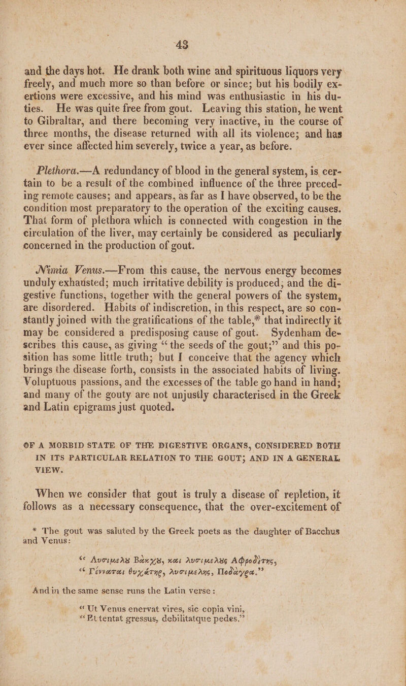 48 and the days hot. He drank both wine and spirituous liquors very freely, and much more so than before or since; but his bodily ex- ertions were excessive, and his mind was enthusiastic in his du- ties. He was quite free from gout. Leaving this station, he went to Gibraltar, and there becoming very inactive, in the course of three months, the disease returned with all its violence; and has ever since affected him severely, twice a year, as before. Plethora.—A redundancy of blood in the general system, is, cer- tain to be a result of the combined influence of the three preced- ing remote causes; and appears, as far as I have observed, to be the condition most preparatory to the operation of the exciting causes. That form of plethora which is connected with congestion in the circulation of the liver, may certainly be considered as peculiarly concerned in the production of gout. Nima Venus.—F rom this cause, the nervous energy becomes unduly exhausted; much irritative debility is produced; and the di- gestive functions, together with the general powers of the system, are disordered. Habits of indiscretion, in this respect, are so con= stantly joined with the gratifications of the table,* that indirectly it may be considered a predisposing cause of gout. Sydenham de- scribes this cause, as giving “‘ the seeds of the gout;” and this po- sition has some little truth; but I conceive that the agency which brings the disease forth, consists in the associated habits of living. Voluptuous passions, and the excesses of the table go hand in hand; and many of the gouty are not unjustly characterised in the Greek and Latin epigrams just quoted. | ©F A MORBID STATE OF THE DIGESTIVE ORGANS, CONSIDERED BOTH IN ITS PARTICULAR RELATION TO THE GOUT; AND IN A GENERAL VIEW. When we consider that gout is truly a disease of repletion, it follows as a necessary consequence, that the over-excitement of * The gout was saluted by the Greek poets as the daughter of Bacchus and Venus: S¢ Avoimeas Bane, ets Auoimeass AQpodirns, “6 Dévvero buyerye, Avoiperns, Tlodayen.”” And in the same sense runs the Latin verse: ** Ut Venus enervat vires, sic copia vini, Kt tentat gressus, debilitatque pedes,”’