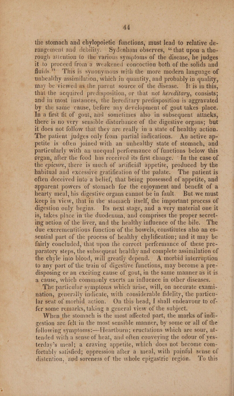 the stomach and chylopoietic functions, must lead to relative de- rangement and debility. Sydenham observes, ‘ that upon a tho- rough attention to the various symptoms of the disease, he judges it to proceed from a weakened concoction both of the solids and fluids. This is synonymous with the more modern language of unhealthy assimilation, which in quantity, and probably in quality, — may be viewed as the parent source of the disease. It’is in this, that the acquired predisposition, or that not hereditary, consists; and in most instances, the hereditary predisposition is aggravated by the same cause, before any development of gout takes place. In a first fit of gout, avd sometimes also in subsequent attacks, there is no very sensible disturbance of the digestive organs; but it does not follow that they are really i a state of healthy action. The patient judges only from partial indications. An active ap- petite is often joined with an unhealthy state of stomach, and particularly with an unequal performance of functions below this organ, after the food has received its first change. ~In the case of the epicure, there is much of artificial appetite, produced by the habitual and excessive gratification of the palate. The patient is - often deceived into a belief, that being possessed of appetite, and apparent powers of stomach for the enjoyment and benefit of a hearty meal, his digestive organs cannot be in fault. But we must keep in view, that in the stomach itself, the important process of digestion only begins. Its next stage, and a very material one it is, takes place in the duodenum, and comprises the proper secret- tng action of the liver, and the healthy influence of the bile. The _ due excrementitious function of the bowels, constitutes also an es- sential part of the process of healthy chylification; and it may be fairly concluded, that upon the correct performance of these pre- paratory steps, the subsequent healthy and complete assimilation of the chyle into blood, will greatly depend. A morbid interruption to any part of the train of digestive functions, may become a pre- disposing or an exciting cause of gout, in the same manner as it 1s a. cause, which commonly exerts an influence in other diseases. ‘The particular symptoms which arise, will, on aecurate exami- nation, generally indicate, with considerable fidelity, the particu- lar seat of morbid action. On this head, I shall endeavour to of- fer some remarks, taking a general view of the subject. isan When the stomach is the most affected part, the marks of indi- gestion are felt in the most sensible manner, by some or all of the following symptoms:—Heartburn; eructations which are sour, at- tended with a sense of heat, and often conveying the odour of yes- terday’s meal; a craving appetite, which does not become com- fortably satisfied; oppression after a meal, with painful sense of distention, and soreness of the whole epigastric region. ‘To this